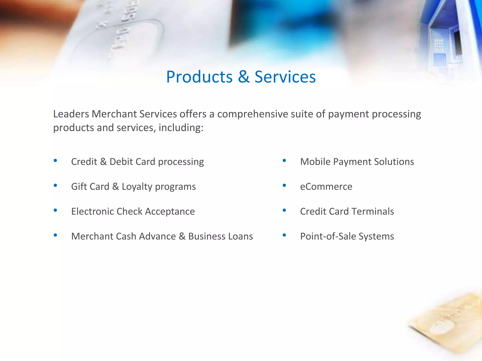 Products & Services 
Leaders Merchant Services offers a comprehensive suite of payment processing 
products and services, including: 
• Mobile Payment Solutions 
• eCommerce 
• Credit Card Terminals 
• Point-of-Sale Systems 
• Credit & Debit Card processing 
• Gift Card & Loyalty programs 
• Electronic Check Acceptance 
• Merchant Cash Advance & Business Loans 
 