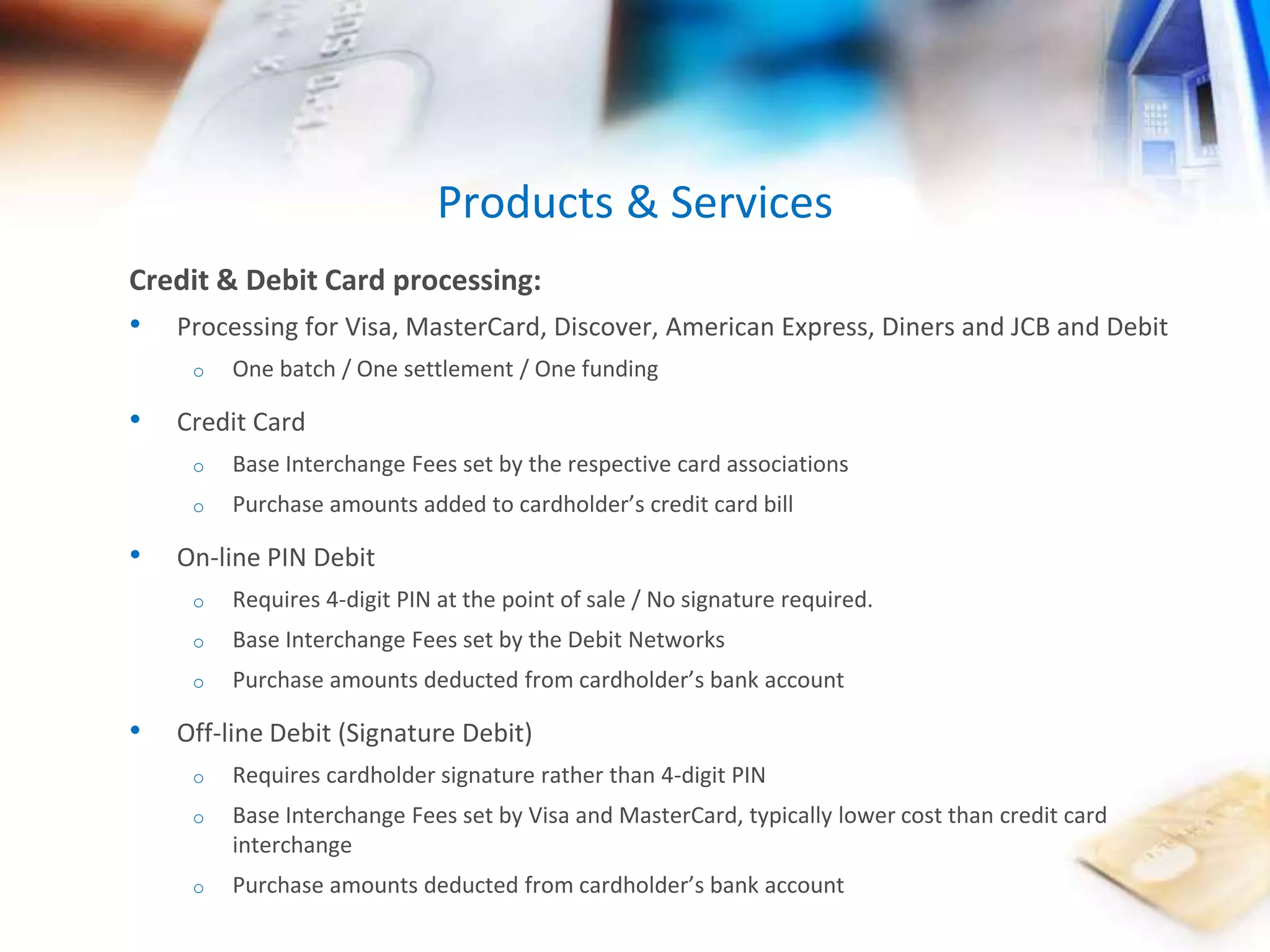 Products & Services 
Credit & Debit Card processing: 
• Processing for Visa, MasterCard, Discover, American Express, Diners and JCB and Debit 
o One batch / One settlement / One funding 
• Credit Card 
o Base Interchange Fees set by the respective card associations 
o Purchase amounts added to cardholder’s credit card bill 
• On-line PIN Debit 
o Requires 4-digit PIN at the point of sale / No signature required. 
o Base Interchange Fees set by the Debit Networks 
o Purchase amounts deducted from cardholder’s bank account 
• Off-line Debit (Signature Debit) 
o Requires cardholder signature rather than 4-digit PIN 
o Base Interchange Fees set by Visa and MasterCard, typically lower cost than credit card 
interchange 
o Purchase amounts deducted from cardholder’s bank account 
 