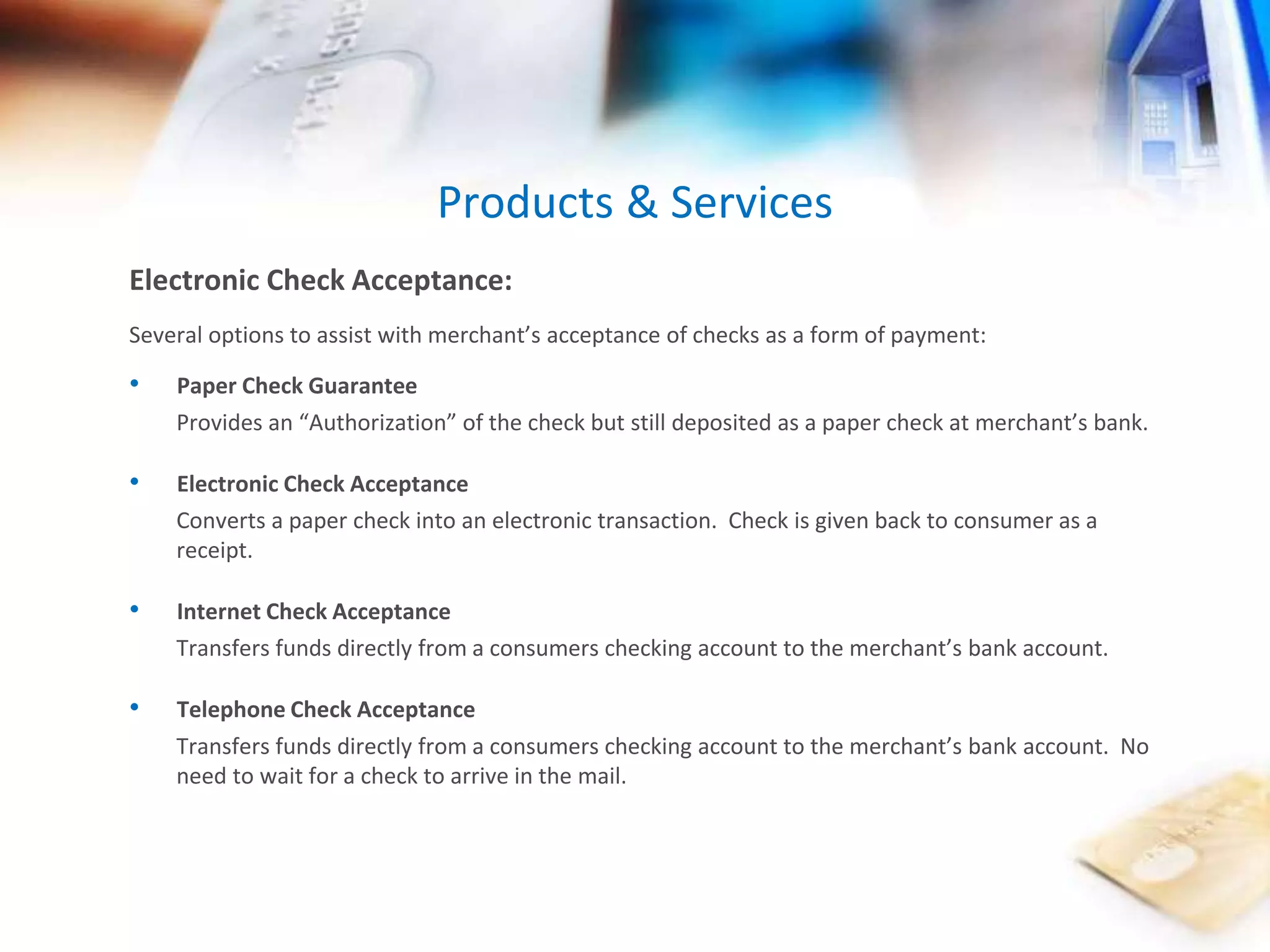 Products & Services 
Electronic Check Acceptance: 
Several options to assist with merchant’s acceptance of checks as a form of payment: 
• Paper Check Guarantee 
Provides an “Authorization” of the check but still deposited as a paper check at merchant’s bank. 
• Electronic Check Acceptance 
Converts a paper check into an electronic transaction. Check is given back to consumer as a 
receipt. 
• Internet Check Acceptance 
Transfers funds directly from a consumers checking account to the merchant’s bank account. 
• Telephone Check Acceptance 
Transfers funds directly from a consumers checking account to the merchant’s bank account. No 
need to wait for a check to arrive in the mail. 
 