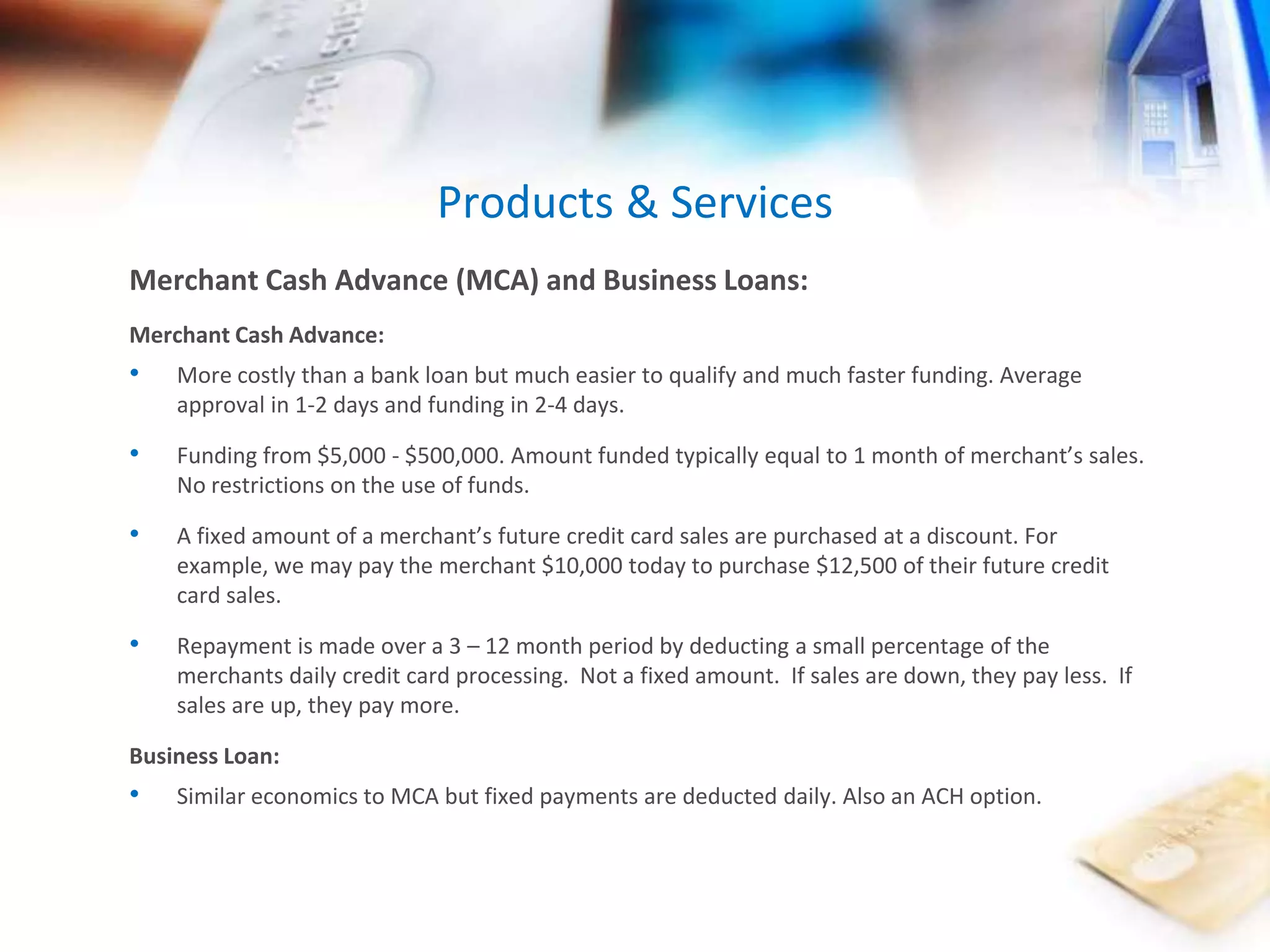 Products & Services 
Merchant Cash Advance (MCA) and Business Loans: 
Merchant Cash Advance: 
• More costly than a bank loan but much easier to qualify and much faster funding. Average 
approval in 1-2 days and funding in 2-4 days. 
• Funding from $5,000 - $500,000. Amount funded typically equal to 1 month of merchant’s sales. 
No restrictions on the use of funds. 
• A fixed amount of a merchant’s future credit card sales are purchased at a discount. For 
example, we may pay the merchant $10,000 today to purchase $12,500 of their future credit 
card sales. 
• Repayment is made over a 3 – 12 month period by deducting a small percentage of the 
merchants daily credit card processing. Not a fixed amount. If sales are down, they pay less. If 
sales are up, they pay more. 
Business Loan: 
• Similar economics to MCA but fixed payments are deducted daily. Also an ACH option. 
 