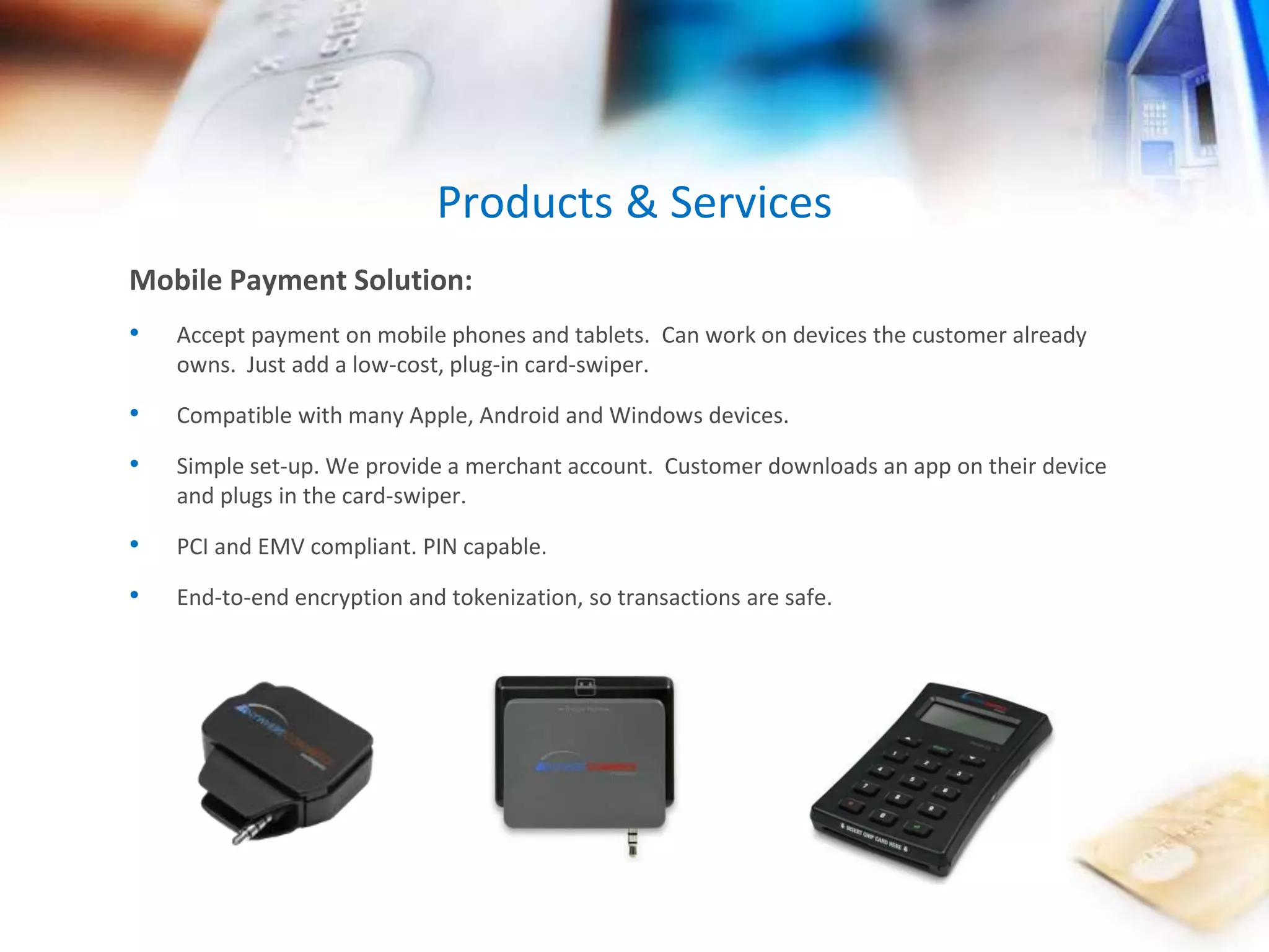 Products & Services 
Mobile Payment Solution: 
• Accept payment on mobile phones and tablets. Can work on devices the customer already 
owns. Just add a low-cost, plug-in card-swiper. 
• Compatible with many Apple, Android and Windows devices. 
• Simple set-up. We provide a merchant account. Customer downloads an app on their device 
and plugs in the card-swiper. 
• PCI and EMV compliant. PIN capable. 
• End-to-end encryption and tokenization, so transactions are safe. 
 