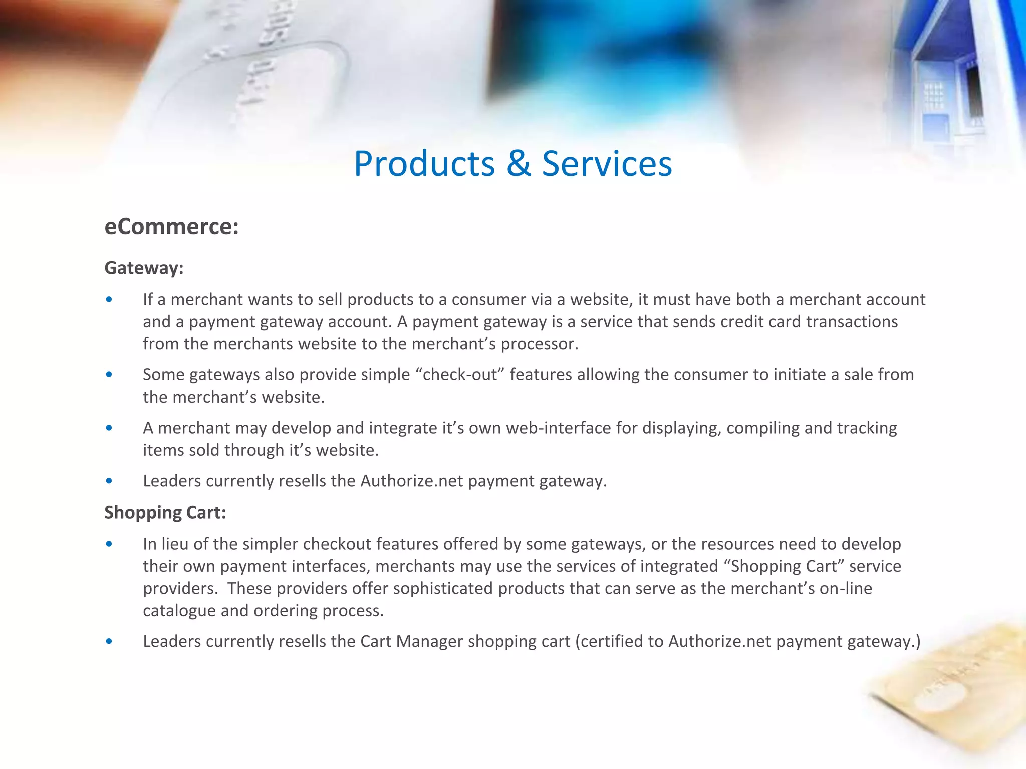 Products & Services 
eCommerce: 
Gateway: 
• If a merchant wants to sell products to a consumer via a website, it must have both a merchant account 
and a payment gateway account. A payment gateway is a service that sends credit card transactions 
from the merchants website to the merchant’s processor. 
• Some gateways also provide simple “check-out” features allowing the consumer to initiate a sale from 
the merchant’s website. 
• A merchant may develop and integrate it’s own web-interface for displaying, compiling and tracking 
items sold through it’s website. 
• Leaders currently resells the Authorize.net payment gateway. 
Shopping Cart: 
• In lieu of the simpler checkout features offered by some gateways, or the resources need to develop 
their own payment interfaces, merchants may use the services of integrated “Shopping Cart” service 
providers. These providers offer sophisticated products that can serve as the merchant’s on-line 
catalogue and ordering process. 
• Leaders currently resells the Cart Manager shopping cart (certified to Authorize.net payment gateway.) 
 