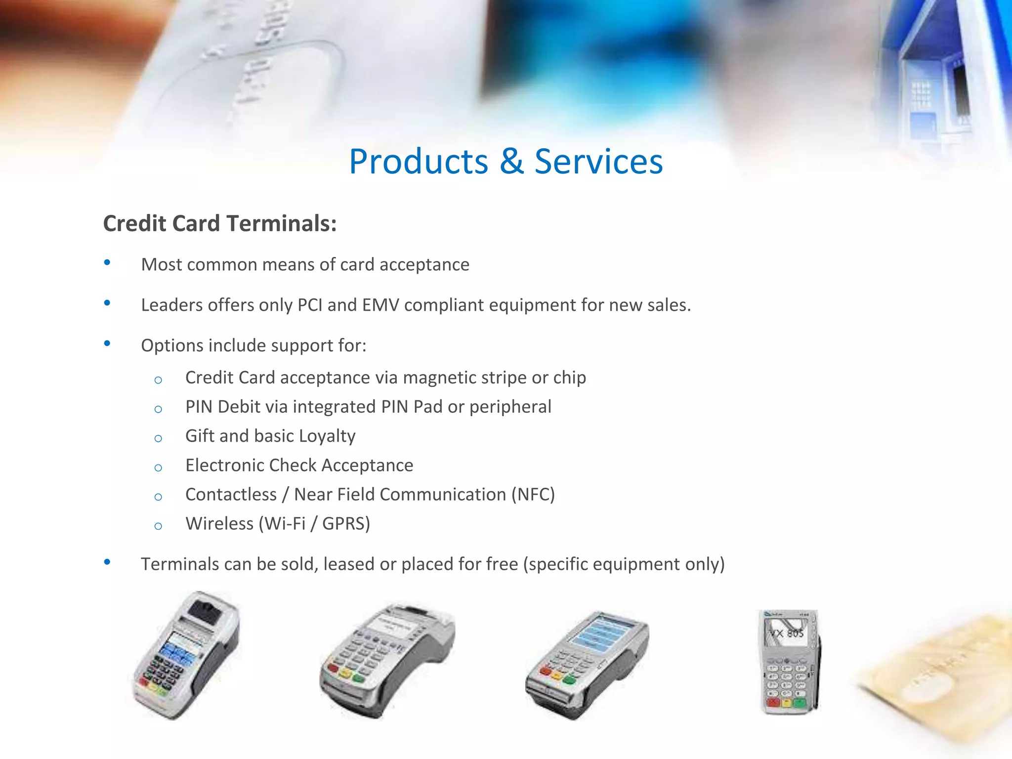 Products & Services 
Credit Card Terminals: 
• Most common means of card acceptance 
• Leaders offers only PCI and EMV compliant equipment for new sales. 
• Options include support for: 
o Credit Card acceptance via magnetic stripe or chip 
o PIN Debit via integrated PIN Pad or peripheral 
o Gift and basic Loyalty 
o Electronic Check Acceptance 
o Contactless / Near Field Communication (NFC) 
o Wireless (Wi-Fi / GPRS) 
• Terminals can be sold, leased or placed for free (specific equipment only) 
 