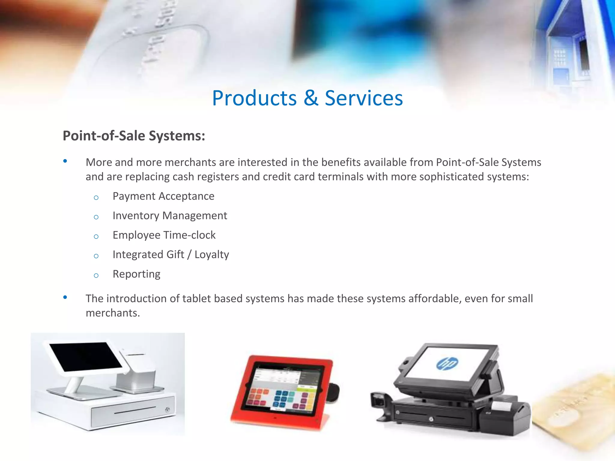 Point-of-Sale Systems: 
• More and more merchants are interested in the benefits available from Point-of-Sale Systems 
and are replacing cash registers and credit card terminals with more sophisticated systems: 
o Payment Acceptance 
o Inventory Management 
o Employee Time-clock 
o Integrated Gift / Loyalty 
o Reporting 
• The introduction of tablet based systems has made these systems affordable, even for small 
merchants. 
Products & Services 
 