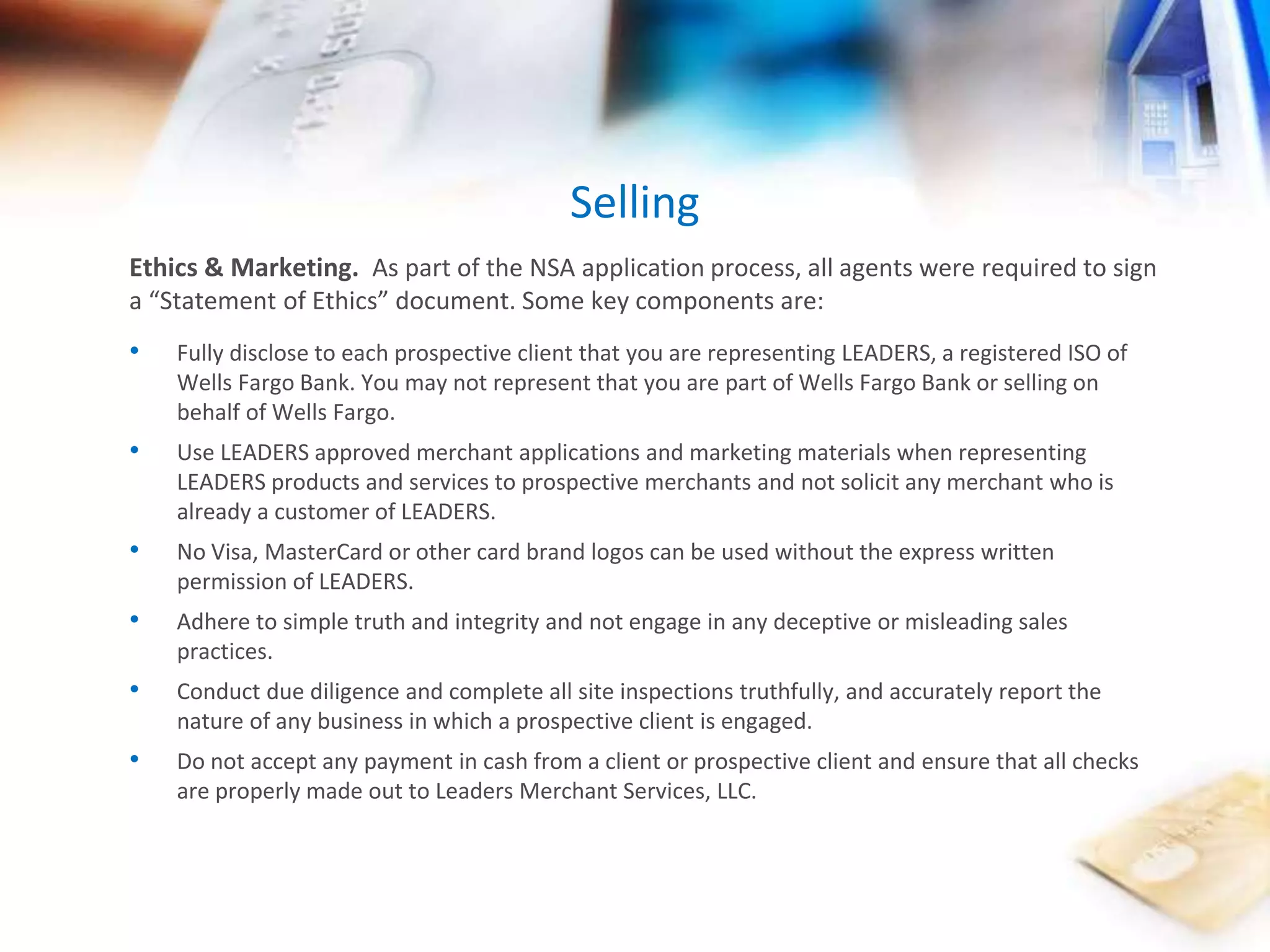 Selling 
Ethics & Marketing. As part of the NSA application process, all agents were required to sign 
a “Statement of Ethics” document. Some key components are: 
• Fully disclose to each prospective client that you are representing LEADERS, a registered ISO of 
Wells Fargo Bank. You may not represent that you are part of Wells Fargo Bank or selling on 
behalf of Wells Fargo. 
• Use LEADERS approved merchant applications and marketing materials when representing 
LEADERS products and services to prospective merchants and not solicit any merchant who is 
already a customer of LEADERS. 
• No Visa, MasterCard or other card brand logos can be used without the express written 
permission of LEADERS. 
• Adhere to simple truth and integrity and not engage in any deceptive or misleading sales 
practices. 
• Conduct due diligence and complete all site inspections truthfully, and accurately report the 
nature of any business in which a prospective client is engaged. 
• Do not accept any payment in cash from a client or prospective client and ensure that all checks 
are properly made out to Leaders Merchant Services, LLC. 
 
