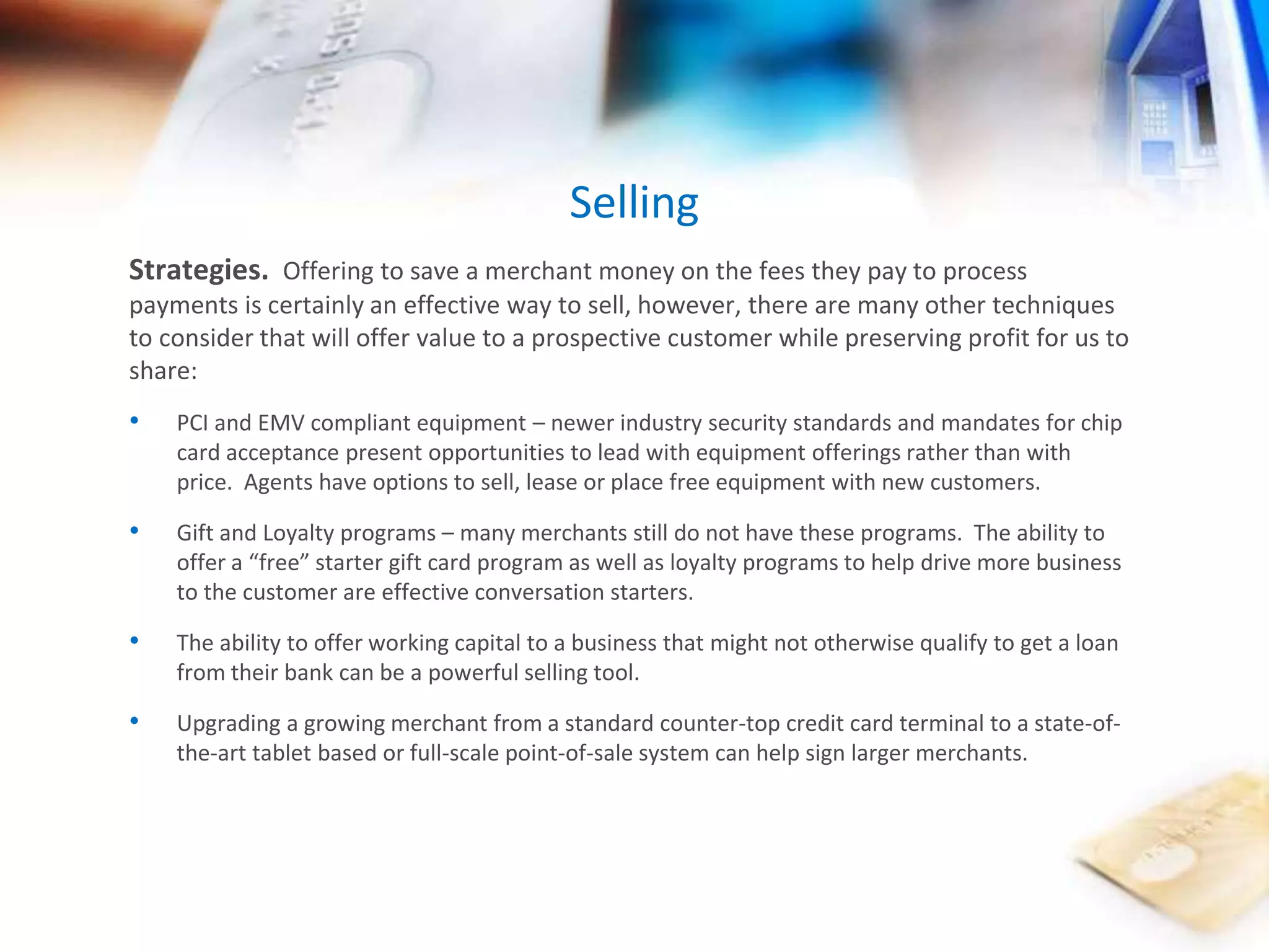 Selling 
Strategies. Offering to save a merchant money on the fees they pay to process 
payments is certainly an effective way to sell, however, there are many other techniques 
to consider that will offer value to a prospective customer while preserving profit for us to 
share: 
• PCI and EMV compliant equipment – newer industry security standards and mandates for chip 
card acceptance present opportunities to lead with equipment offerings rather than with 
price. Agents have options to sell, lease or place free equipment with new customers. 
• Gift and Loyalty programs – many merchants still do not have these programs. The ability to 
offer a “free” starter gift card program as well as loyalty programs to help drive more business 
to the customer are effective conversation starters. 
• The ability to offer working capital to a business that might not otherwise qualify to get a loan 
from their bank can be a powerful selling tool. 
• Upgrading a growing merchant from a standard counter-top credit card terminal to a state-of-the- 
art tablet based or full-scale point-of-sale system can help sign larger merchants. 
 