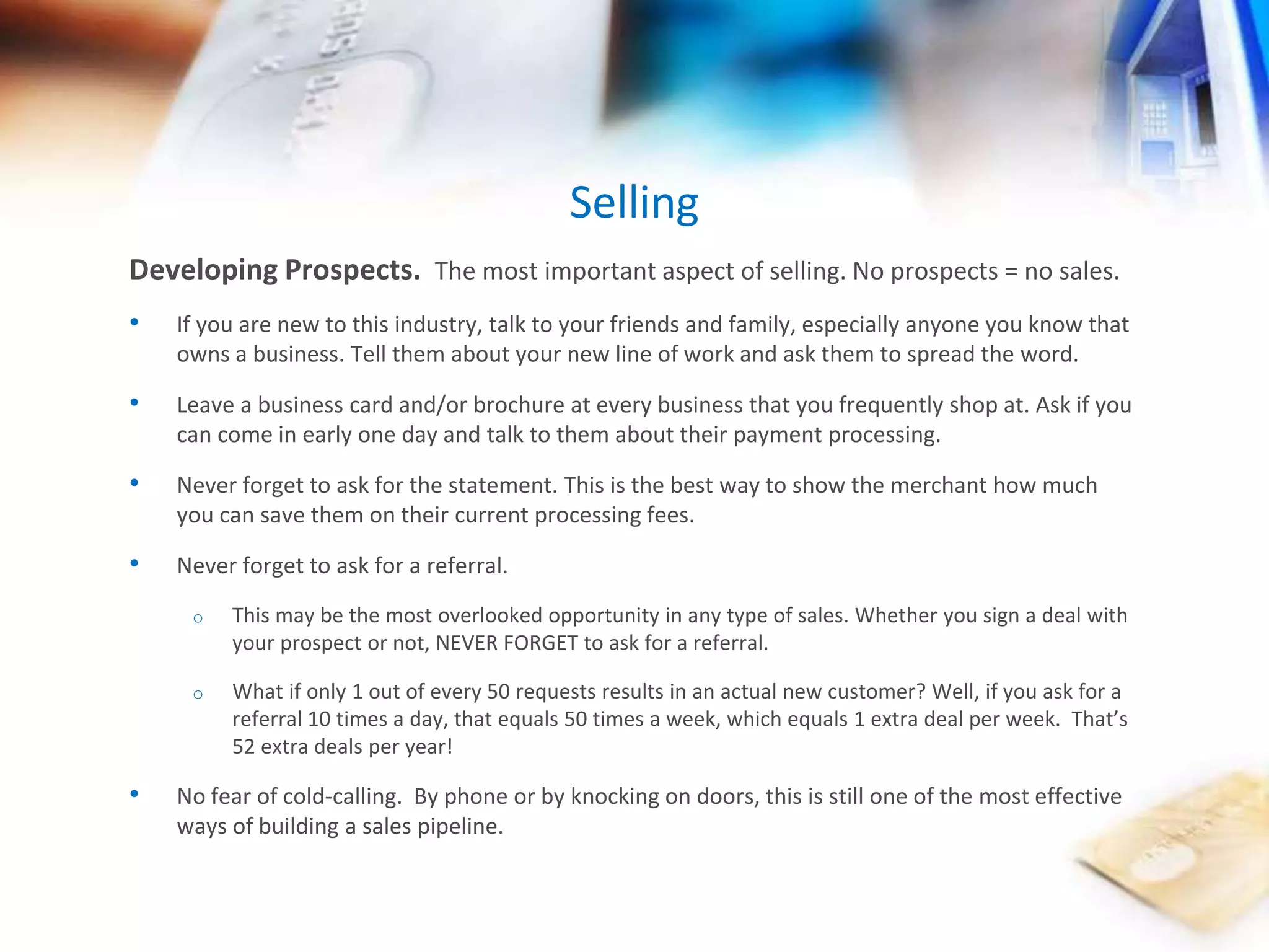Developing Prospects. The most important aspect of selling. No prospects = no sales. 
• If you are new to this industry, talk to your friends and family, especially anyone you know that 
owns a business. Tell them about your new line of work and ask them to spread the word. 
• Leave a business card and/or brochure at every business that you frequently shop at. Ask if you 
can come in early one day and talk to them about their payment processing. 
• Never forget to ask for the statement. This is the best way to show the merchant how much 
you can save them on their current processing fees. 
• Never forget to ask for a referral. 
o This may be the most overlooked opportunity in any type of sales. Whether you sign a deal with 
your prospect or not, NEVER FORGET to ask for a referral. 
o What if only 1 out of every 50 requests results in an actual new customer? Well, if you ask for a 
referral 10 times a day, that equals 50 times a week, which equals 1 extra deal per week. That’s 
52 extra deals per year! 
• No fear of cold-calling. By phone or by knocking on doors, this is still one of the most effective 
ways of building a sales pipeline. 
Selling 
 