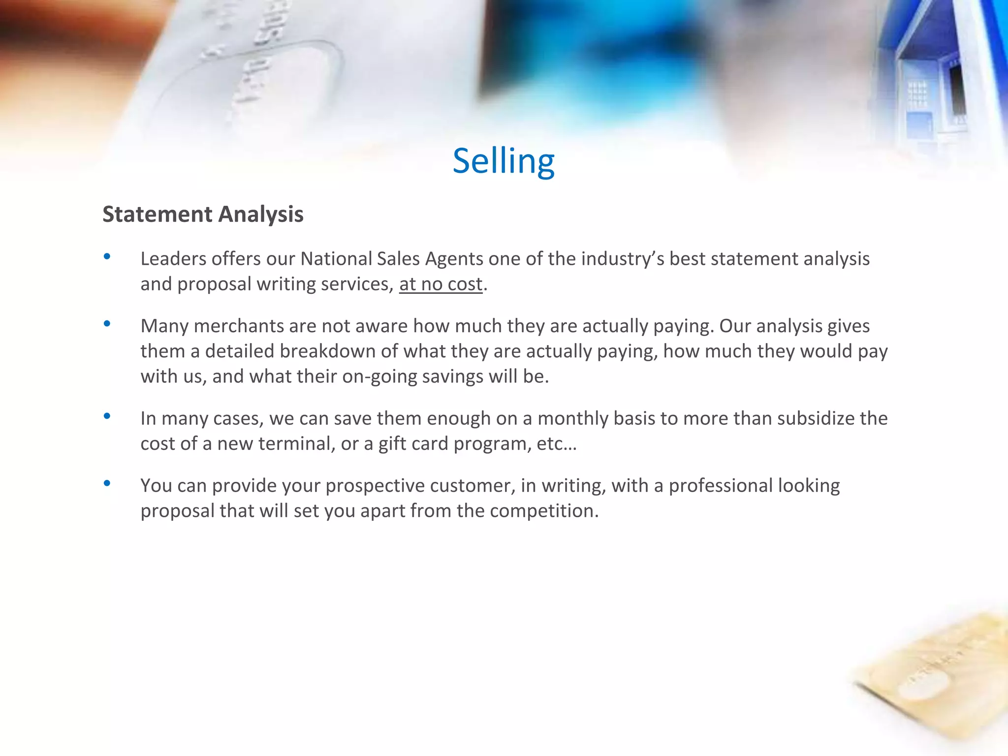 Selling 
Statement Analysis 
• Leaders offers our National Sales Agents one of the industry’s best statement analysis 
and proposal writing services, at no cost. 
• Many merchants are not aware how much they are actually paying. Our analysis gives 
them a detailed breakdown of what they are actually paying, how much they would pay 
with us, and what their on-going savings will be. 
• In many cases, we can save them enough on a monthly basis to more than subsidize the 
cost of a new terminal, or a gift card program, etc… 
• You can provide your prospective customer, in writing, with a professional looking 
proposal that will set you apart from the competition. 
 