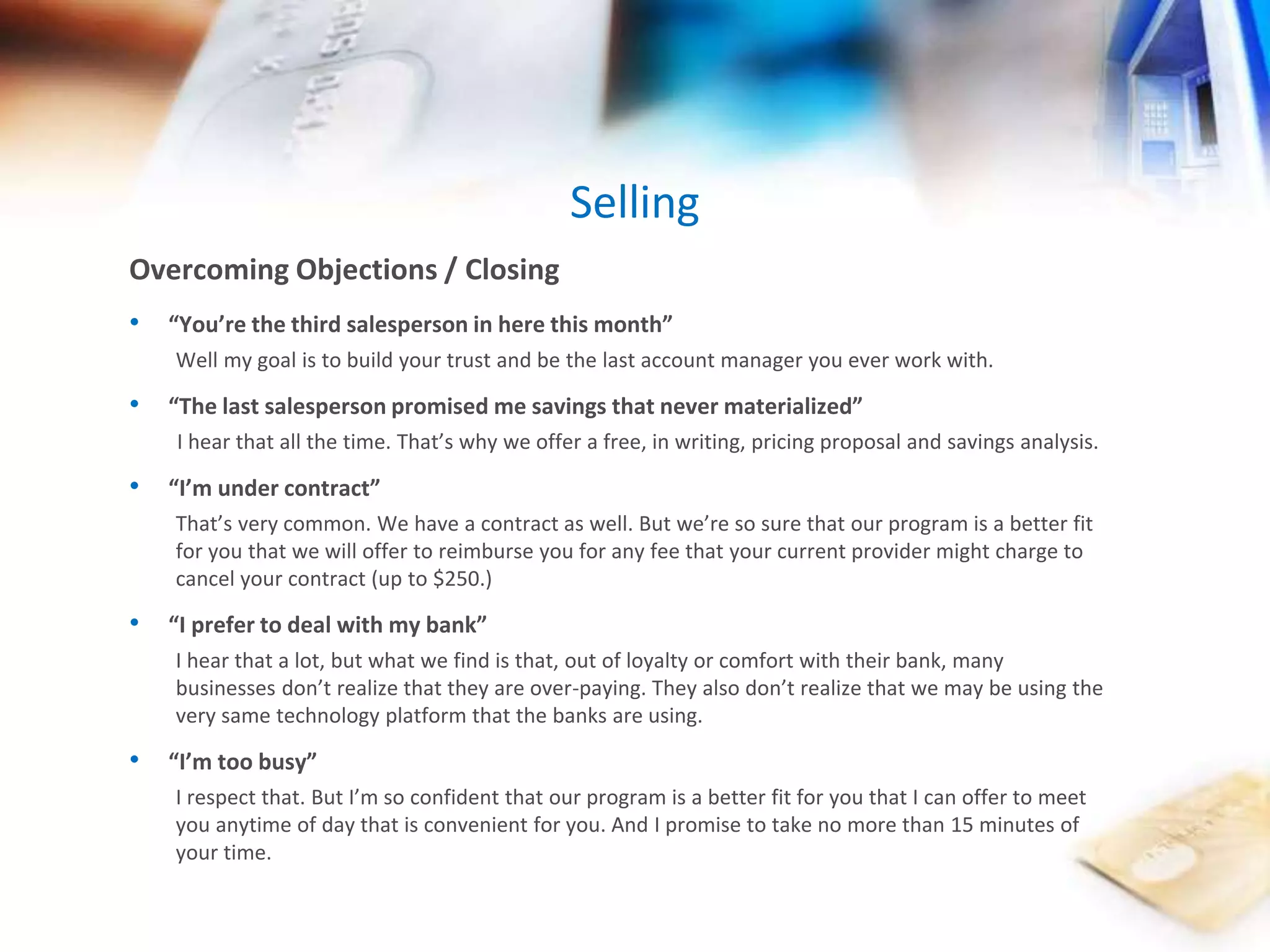 Selling 
Overcoming Objections / Closing 
• “You’re the third salesperson in here this month” 
Well my goal is to build your trust and be the last account manager you ever work with. 
• “The last salesperson promised me savings that never materialized” 
I hear that all the time. That’s why we offer a free, in writing, pricing proposal and savings analysis. 
• “I’m under contract” 
That’s very common. We have a contract as well. But we’re so sure that our program is a better fit 
for you that we will offer to reimburse you for any fee that your current provider might charge to 
cancel your contract (up to $250.) 
• “I prefer to deal with my bank” 
I hear that a lot, but what we find is that, out of loyalty or comfort with their bank, many 
businesses don’t realize that they are over-paying. They also don’t realize that we may be using the 
very same technology platform that the banks are using. 
• “I’m too busy” 
I respect that. But I’m so confident that our program is a better fit for you that I can offer to meet 
you anytime of day that is convenient for you. And I promise to take no more than 15 minutes of 
your time. 
 