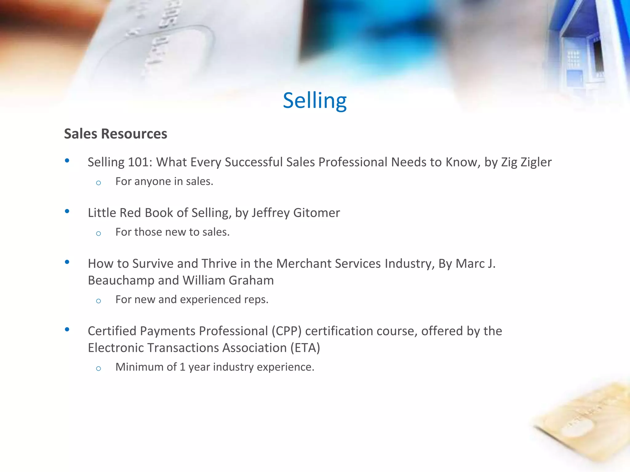 Selling 
Sales Resources 
• Selling 101: What Every Successful Sales Professional Needs to Know, by Zig Zigler 
o For anyone in sales. 
• Little Red Book of Selling, by Jeffrey Gitomer 
o For those new to sales. 
• How to Survive and Thrive in the Merchant Services Industry, By Marc J. 
Beauchamp and William Graham 
o For new and experienced reps. 
• Certified Payments Professional (CPP) certification course, offered by the 
Electronic Transactions Association (ETA) 
o Minimum of 1 year industry experience. 
 