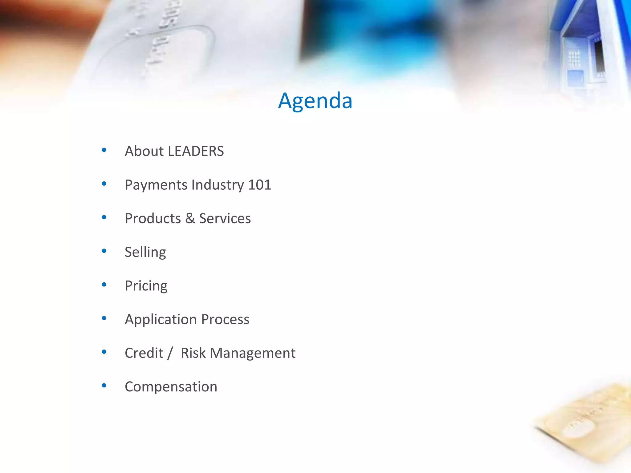 • About LEADERS 
• Payments Industry 101 
• Products & Services 
• Selling 
• Pricing 
• Application Process 
• Credit / Risk Management 
• Compensation 
Agenda 
 