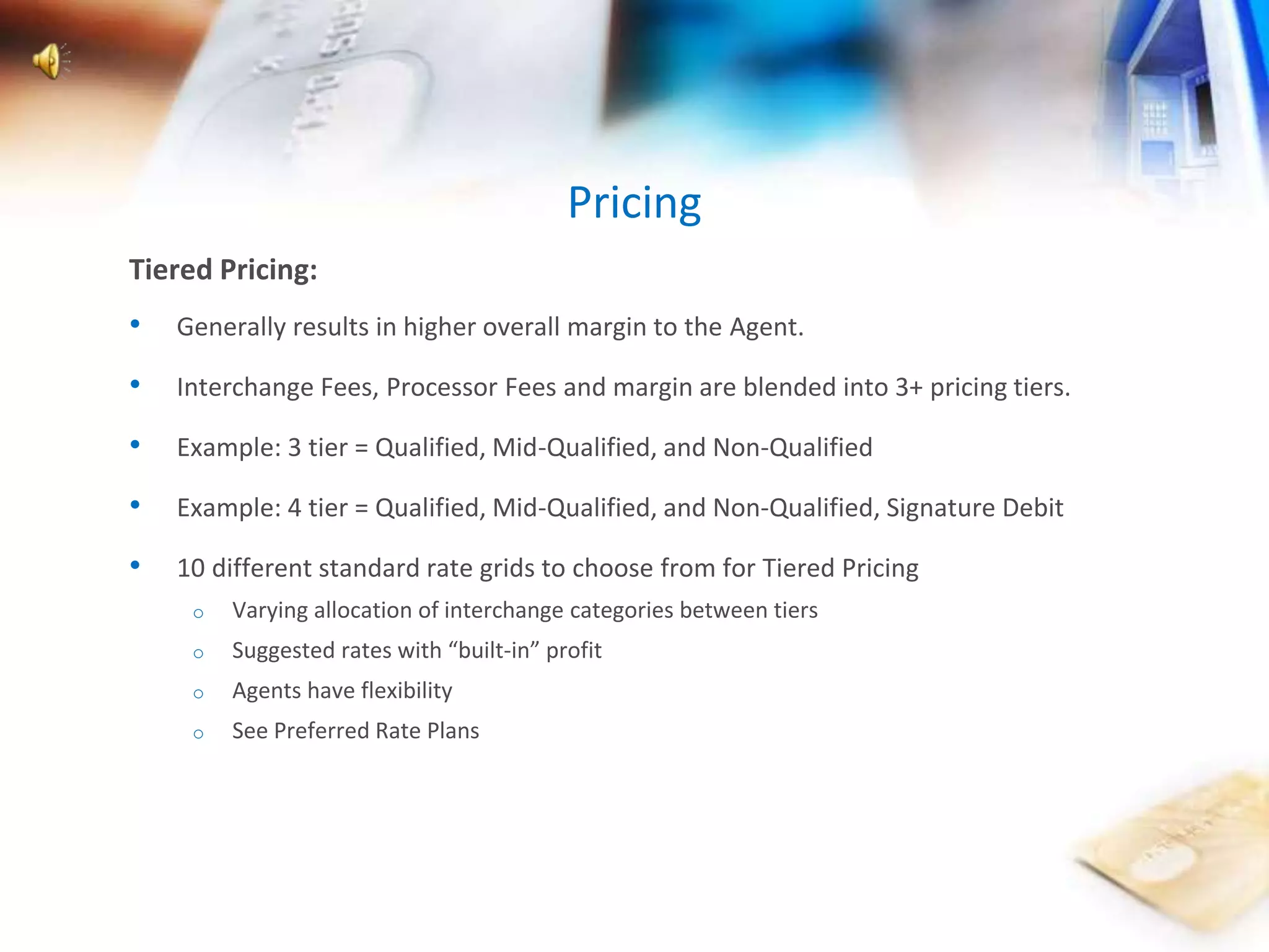 Tiered Pricing: 
• Generally results in higher overall margin to the Agent. 
• Interchange Fees, Processor Fees and margin are blended into 3+ pricing tiers. 
• Example: 3 tier = Qualified, Mid-Qualified, and Non-Qualified 
• Example: 4 tier = Qualified, Mid-Qualified, and Non-Qualified, Signature Debit 
• 10 different standard rate grids to choose from for Tiered Pricing 
o Varying allocation of interchange categories between tiers 
o Suggested rates with “built-in” profit 
o Agents have flexibility 
o See Preferred Rate Plans 
Pricing 
 