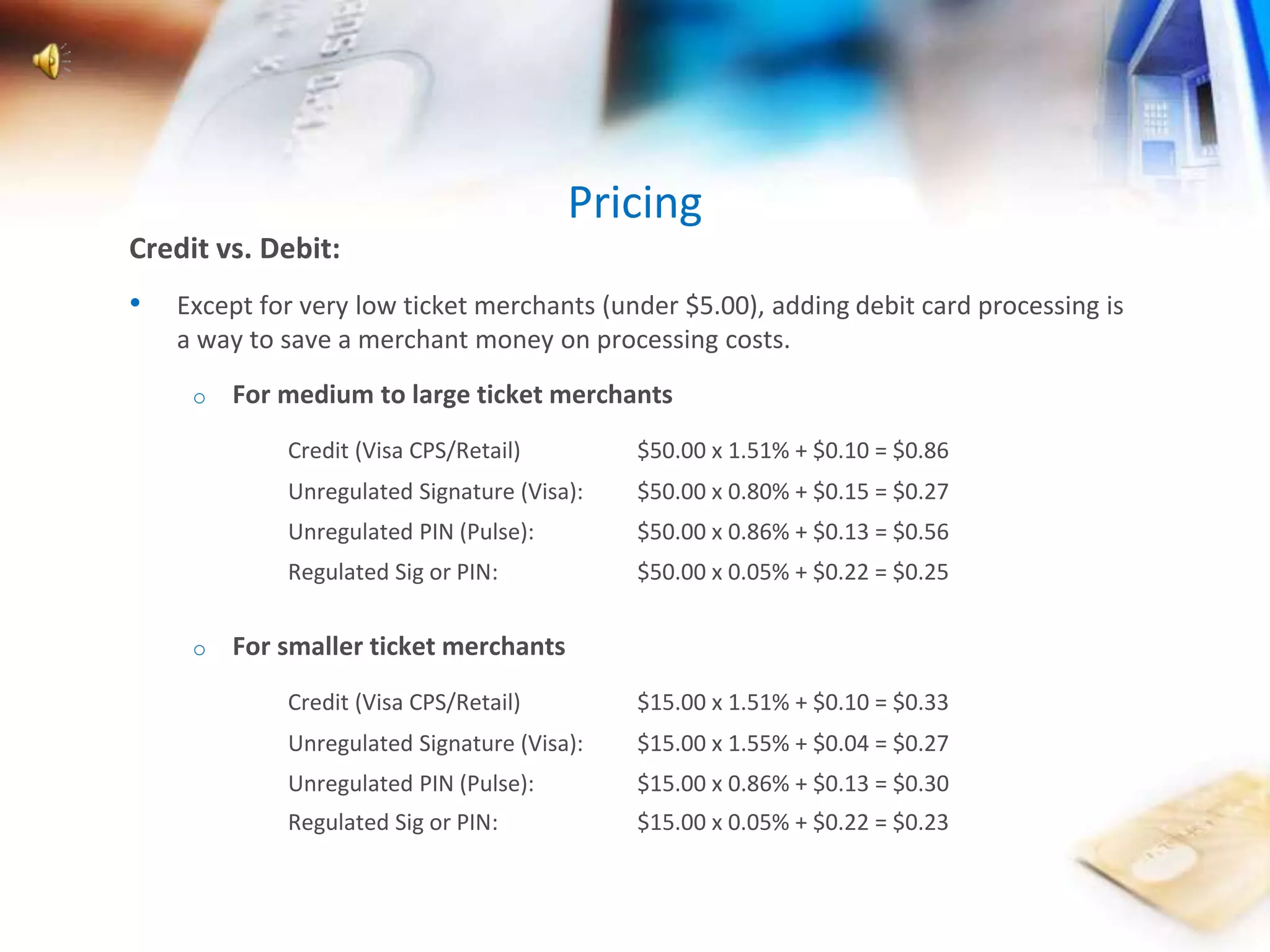 Pricing 
Credit vs. Debit: 
• Except for very low ticket merchants (under $5.00), adding debit card processing is 
a way to save a merchant money on processing costs. 
o For medium to large ticket merchants 
Credit (Visa CPS/Retail) $50.00 x 1.51% + $0.10 = $0.86 
Unregulated Signature (Visa): $50.00 x 0.80% + $0.15 = $0.27 
Unregulated PIN (Pulse): $50.00 x 0.86% + $0.13 = $0.56 
Regulated Sig or PIN: $50.00 x 0.05% + $0.22 = $0.25 
o For smaller ticket merchants 
Credit (Visa CPS/Retail) $15.00 x 1.51% + $0.10 = $0.33 
Unregulated Signature (Visa): $15.00 x 1.55% + $0.04 = $0.27 
Unregulated PIN (Pulse): $15.00 x 0.86% + $0.13 = $0.30 
Regulated Sig or PIN: $15.00 x 0.05% + $0.22 = $0.23 
 