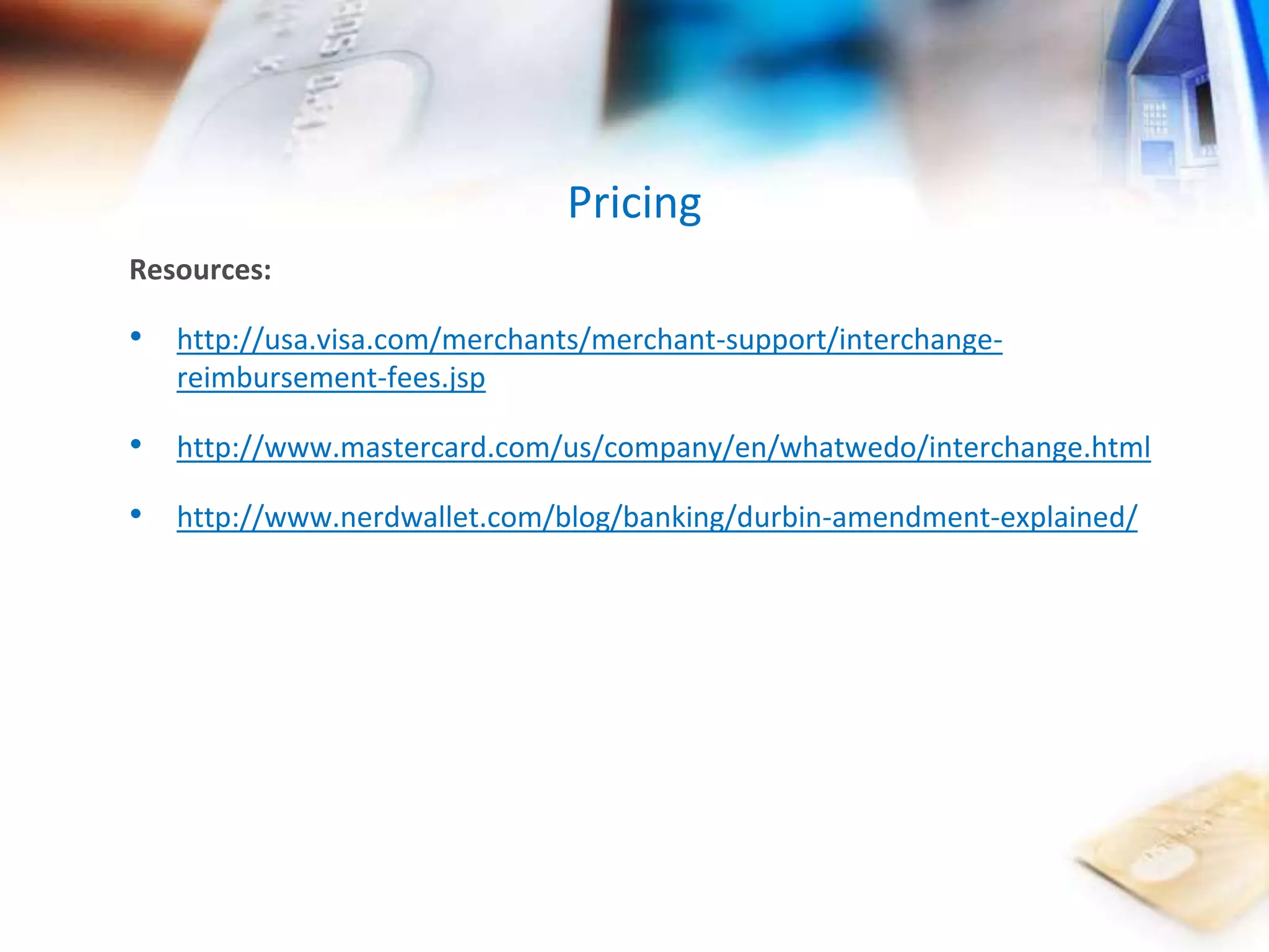 Pricing 
Resources: 
• http://usa.visa.com/merchants/merchant-support/interchange-reimbursement- 
fees.jsp 
• http://www.mastercard.com/us/company/en/whatwedo/interchange.html 
• http://www.nerdwallet.com/blog/banking/durbin-amendment-explained/ 
 