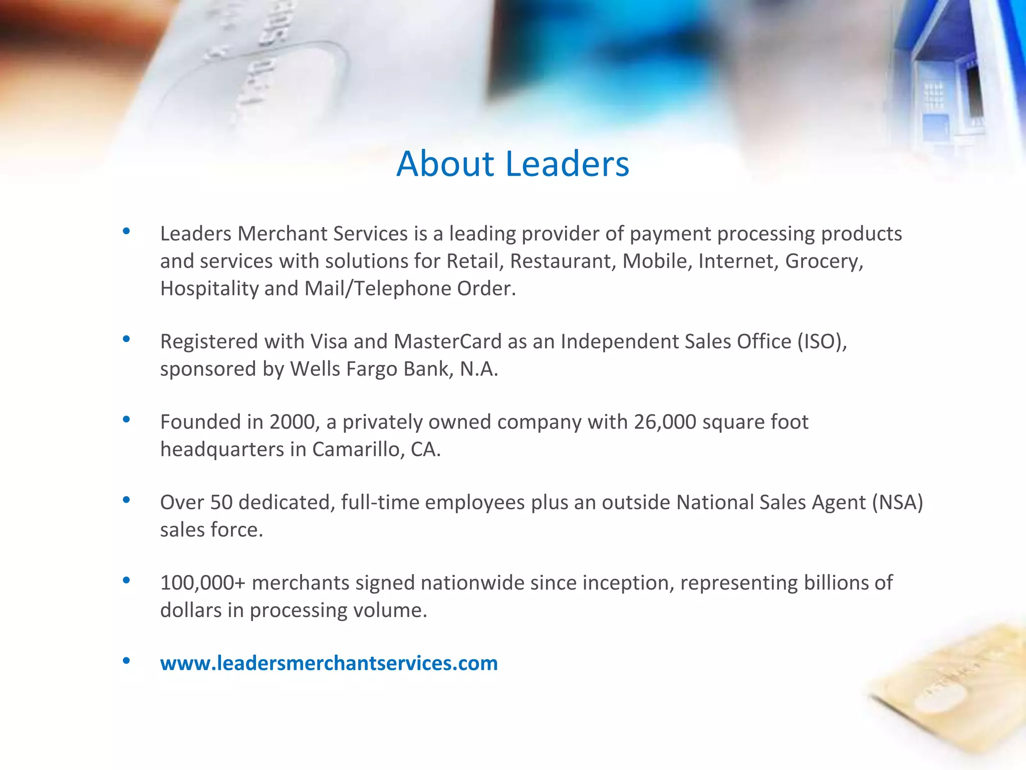 About Leaders 
• Leaders Merchant Services is a leading provider of payment processing products 
and services with solutions for Retail, Restaurant, Mobile, Internet, Grocery, 
Hospitality and Mail/Telephone Order. 
• Registered with Visa and MasterCard as an Independent Sales Office (ISO), 
sponsored by Wells Fargo Bank, N.A. 
• Founded in 2000, a privately owned company with 26,000 square foot 
headquarters in Camarillo, CA. 
• Over 50 dedicated, full-time employees plus an outside National Sales Agent (NSA) 
sales force. 
• 100,000+ merchants signed nationwide since inception, representing billions of 
dollars in processing volume. 
• www.leadersmerchantservices.com 
 