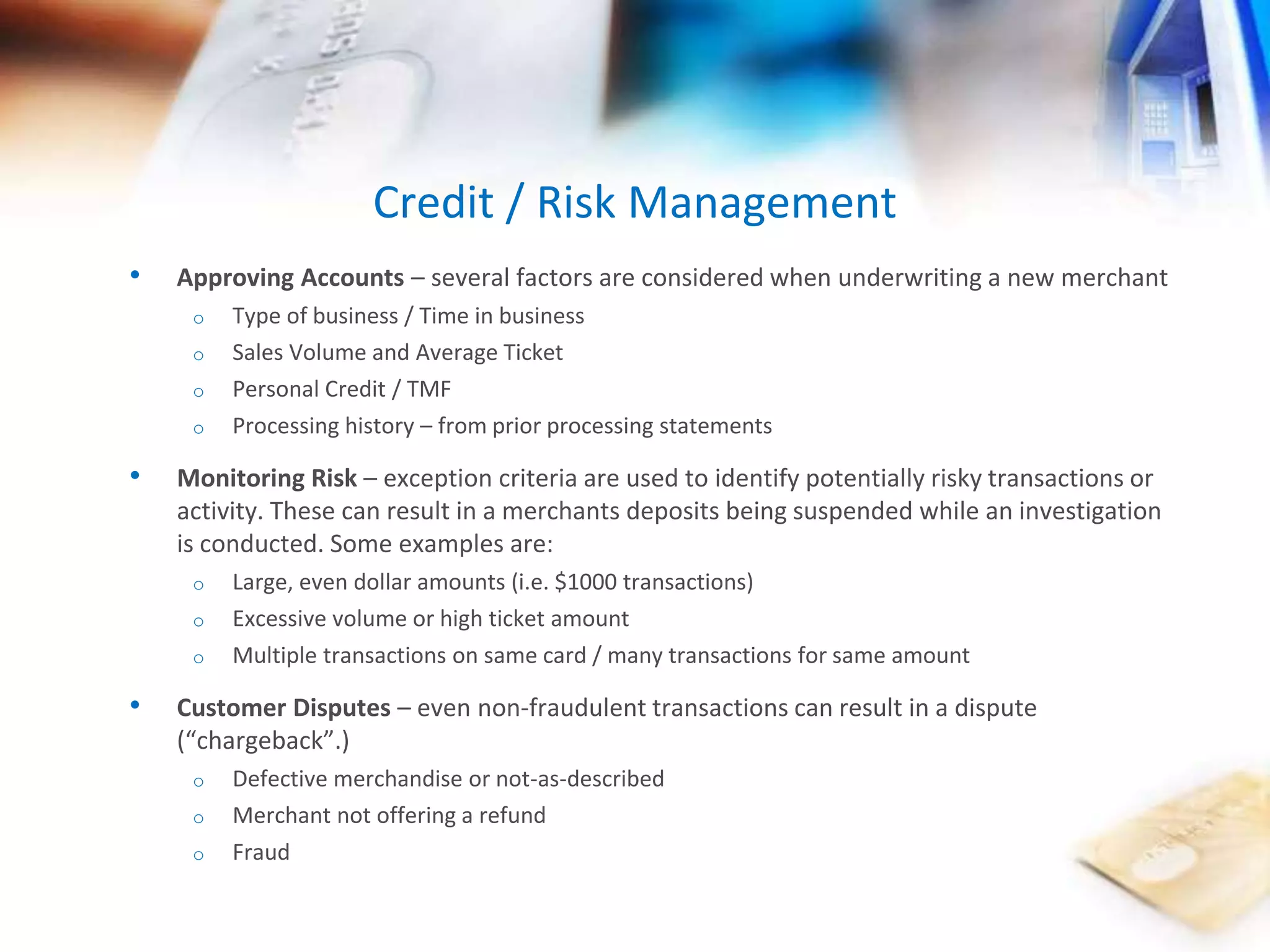 • Approving Accounts – several factors are considered when underwriting a new merchant 
o Type of business / Time in business 
o Sales Volume and Average Ticket 
o Personal Credit / TMF 
o Processing history – from prior processing statements 
• Monitoring Risk – exception criteria are used to identify potentially risky transactions or 
activity. These can result in a merchants deposits being suspended while an investigation 
is conducted. Some examples are: 
o Large, even dollar amounts (i.e. $1000 transactions) 
o Excessive volume or high ticket amount 
o Multiple transactions on same card / many transactions for same amount 
• Customer Disputes – even non-fraudulent transactions can result in a dispute 
(“chargeback”.) 
o Defective merchandise or not-as-described 
o Merchant not offering a refund 
o Fraud 
Credit / Risk Management 
 
