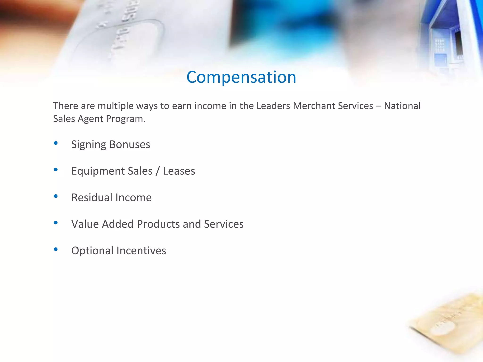 Compensation 
There are multiple ways to earn income in the Leaders Merchant Services – National 
Sales Agent Program. 
• Signing Bonuses 
• Equipment Sales / Leases 
• Residual Income 
• Value Added Products and Services 
• Optional Incentives 
 