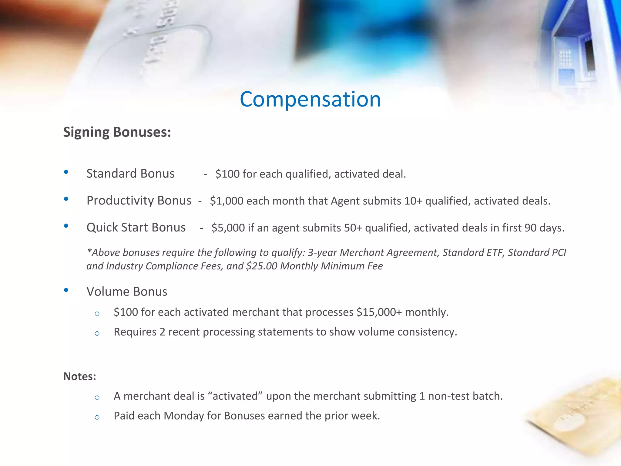 Signing Bonuses: 
Compensation 
• Standard Bonus - $100 for each qualified, activated deal. 
• Productivity Bonus - $1,000 each month that Agent submits 10+ qualified, activated deals. 
• Quick Start Bonus - $5,000 if an agent submits 50+ qualified, activated deals in first 90 days. 
*Above bonuses require the following to qualify: 3-year Merchant Agreement, Standard ETF, Standard PCI 
and Industry Compliance Fees, and $25.00 Monthly Minimum Fee 
• Volume Bonus 
o $100 for each activated merchant that processes $15,000+ monthly. 
o Requires 2 recent processing statements to show volume consistency. 
Notes: 
o A merchant deal is “activated” upon the merchant submitting 1 non-test batch. 
o Paid each Monday for Bonuses earned the prior week. 
 