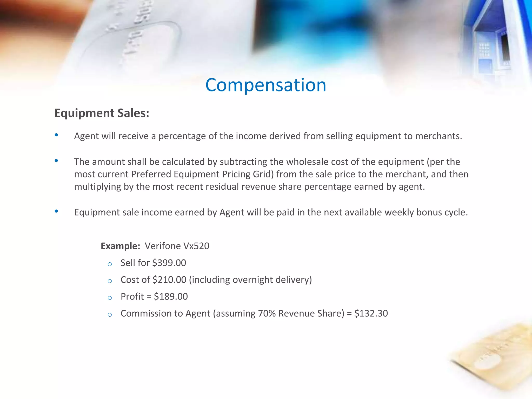 Compensation 
Equipment Sales: 
• Agent will receive a percentage of the income derived from selling equipment to merchants. 
• The amount shall be calculated by subtracting the wholesale cost of the equipment (per the 
most current Preferred Equipment Pricing Grid) from the sale price to the merchant, and then 
multiplying by the most recent residual revenue share percentage earned by agent. 
• Equipment sale income earned by Agent will be paid in the next available weekly bonus cycle. 
Example: Verifone Vx520 
o Sell for $399.00 
o Cost of $210.00 (including overnight delivery) 
o Profit = $189.00 
o Commission to Agent (assuming 70% Revenue Share) = $132.30 
 