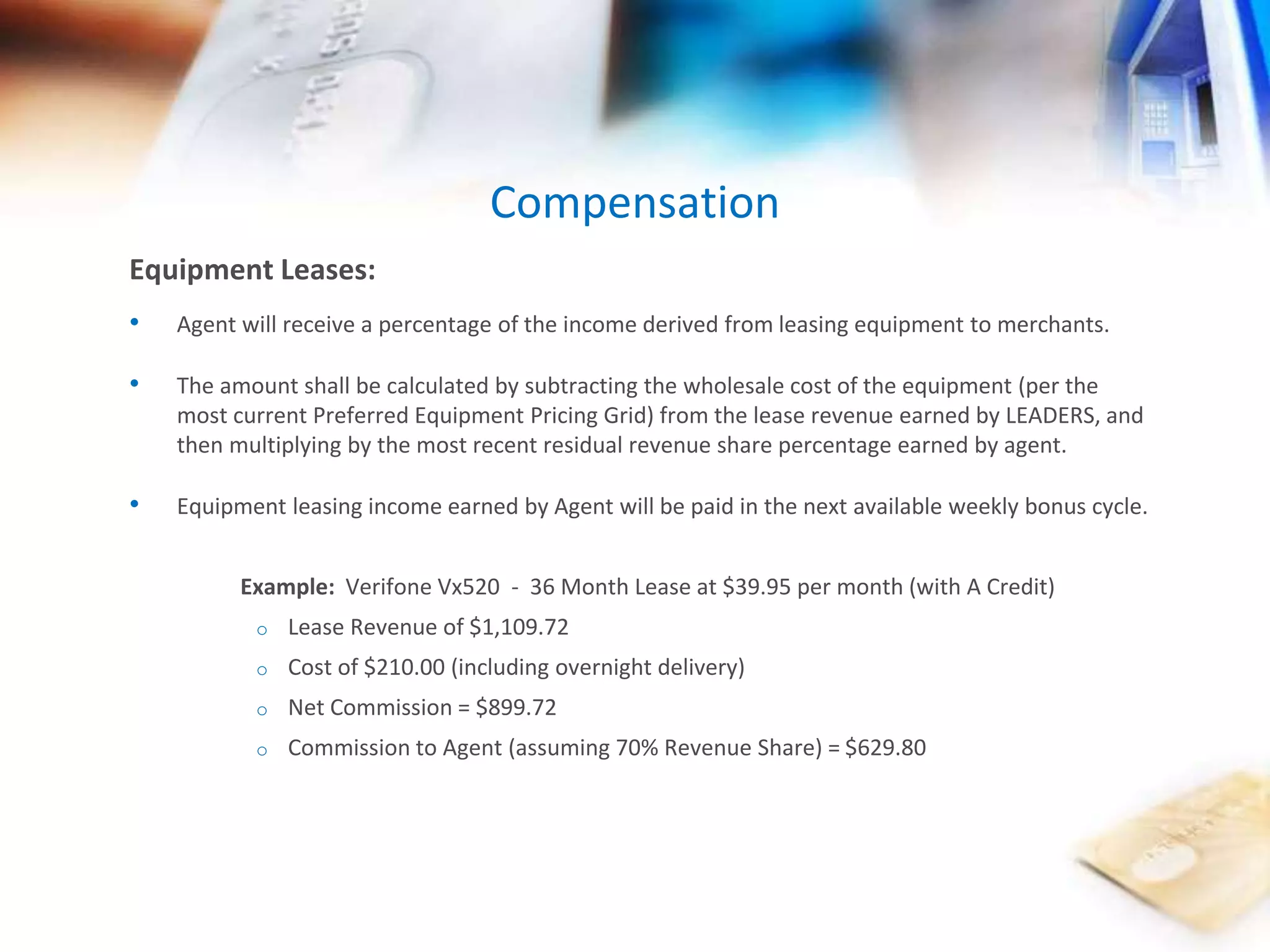 Compensation 
Equipment Leases: 
• Agent will receive a percentage of the income derived from leasing equipment to merchants. 
• The amount shall be calculated by subtracting the wholesale cost of the equipment (per the 
most current Preferred Equipment Pricing Grid) from the lease revenue earned by LEADERS, and 
then multiplying by the most recent residual revenue share percentage earned by agent. 
• Equipment leasing income earned by Agent will be paid in the next available weekly bonus cycle. 
Example: Verifone Vx520 - 36 Month Lease at $39.95 per month (with A Credit) 
o Lease Revenue of $1,109.72 
o Cost of $210.00 (including overnight delivery) 
o Net Commission = $899.72 
o Commission to Agent (assuming 70% Revenue Share) = $629.80 
 