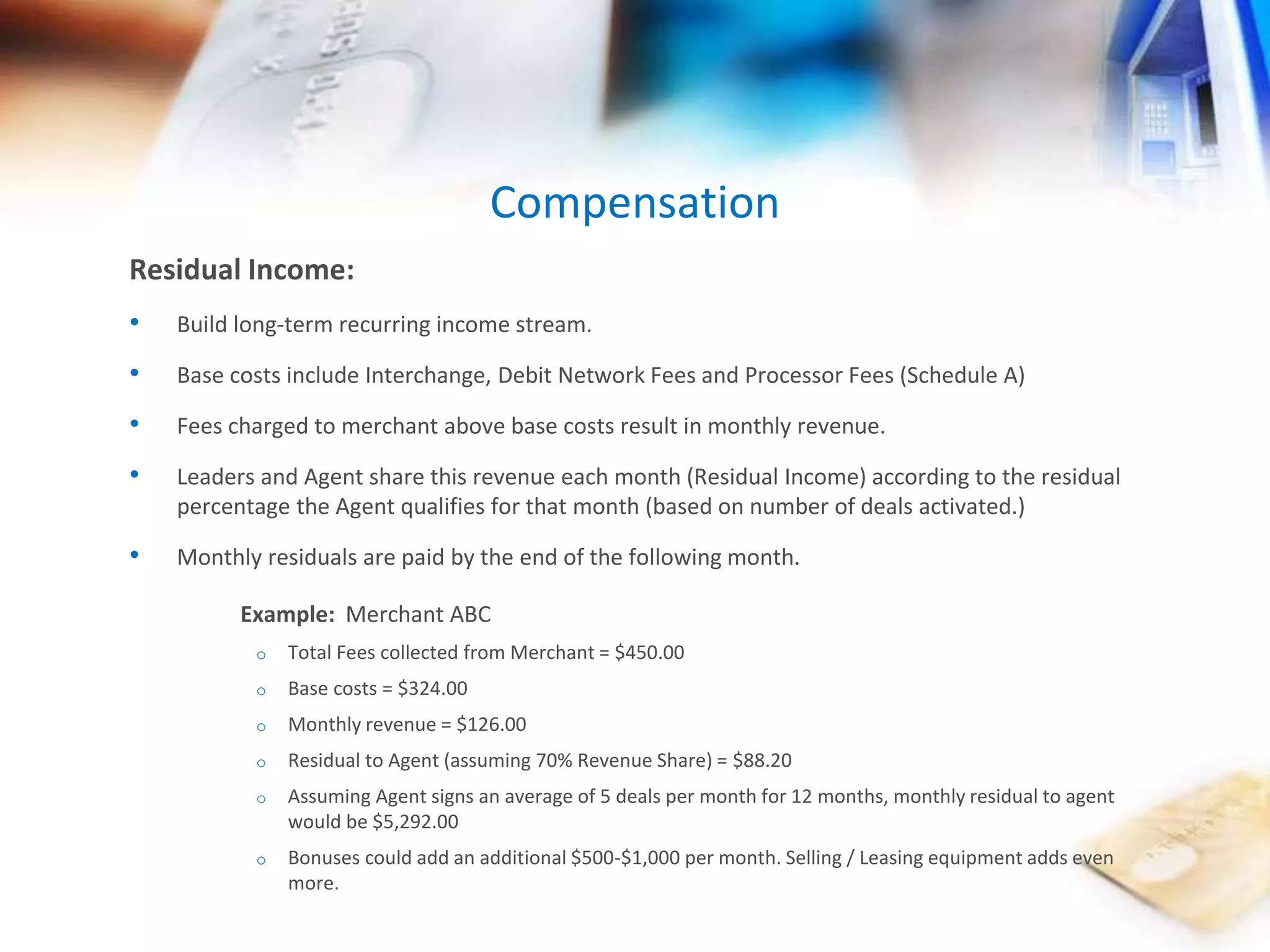 Residual Income: 
• Build long-term recurring income stream. 
• Base costs include Interchange, Debit Network Fees and Processor Fees (Schedule A) 
• Fees charged to merchant above base costs result in monthly revenue. 
• Leaders and Agent share this revenue each month (Residual Income) according to the residual 
percentage the Agent qualifies for that month (based on number of deals activated.) 
• Monthly residuals are paid by the end of the following month. 
Example: Merchant ABC 
o Total Fees collected from Merchant = $450.00 
o Base costs = $324.00 
o Monthly revenue = $126.00 
o Residual to Agent (assuming 70% Revenue Share) = $88.20 
o Assuming Agent signs an average of 5 deals per month for 12 months, monthly residual to agent 
would be $5,292.00 
o Bonuses could add an additional $500-$1,000 per month. Selling / Leasing equipment adds even 
more. 
Compensation 
 