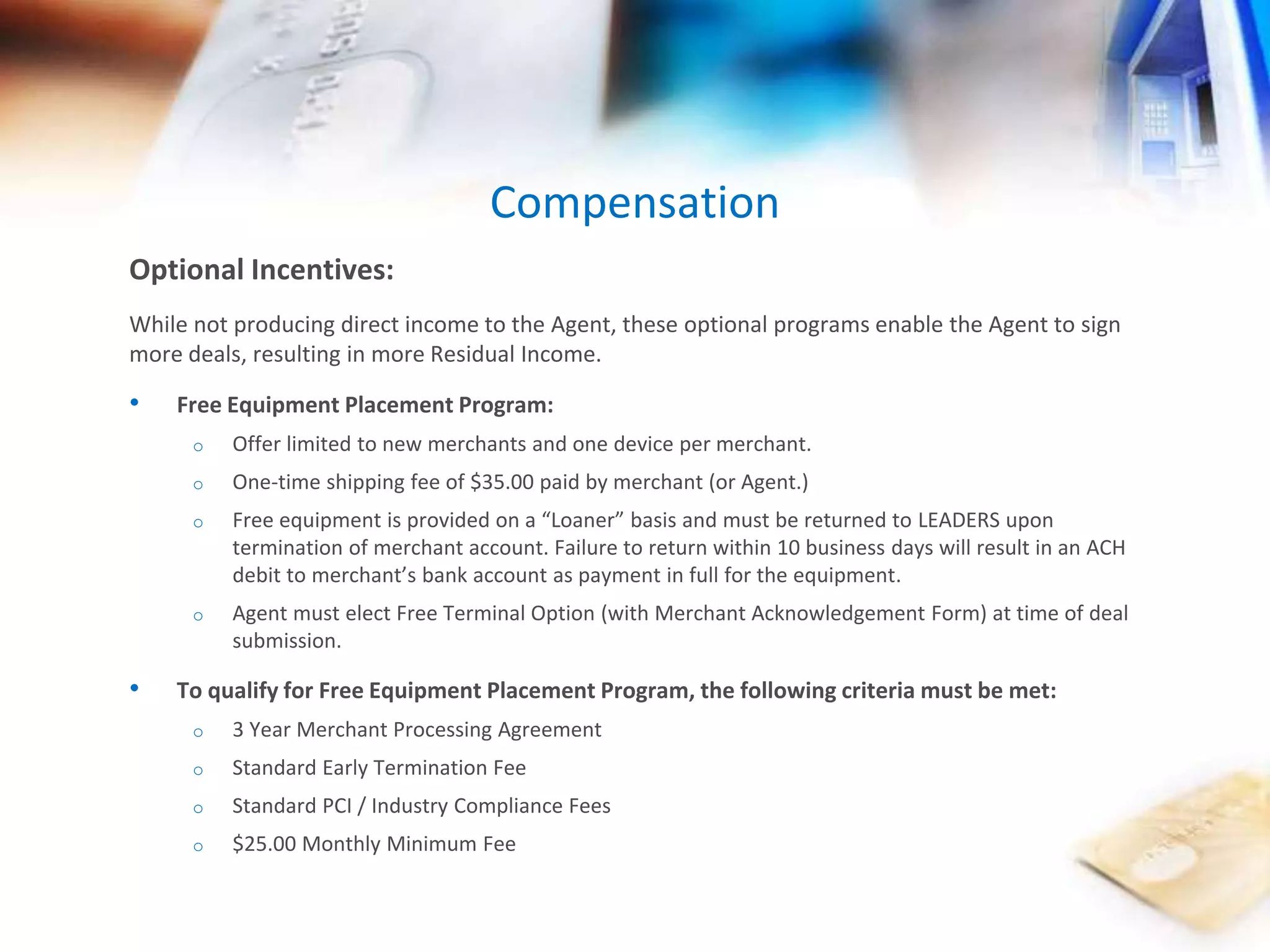 Optional Incentives: 
Compensation 
While not producing direct income to the Agent, these optional programs enable the Agent to sign 
more deals, resulting in more Residual Income. 
• Free Equipment Placement Program: 
o Offer limited to new merchants and one device per merchant. 
o One-time shipping fee of $35.00 paid by merchant (or Agent.) 
o Free equipment is provided on a “Loaner” basis and must be returned to LEADERS upon 
termination of merchant account. Failure to return within 10 business days will result in an ACH 
debit to merchant’s bank account as payment in full for the equipment. 
o Agent must elect Free Terminal Option (with Merchant Acknowledgement Form) at time of deal 
submission. 
• To qualify for Free Equipment Placement Program, the following criteria must be met: 
o 3 Year Merchant Processing Agreement 
o Standard Early Termination Fee 
o Standard PCI / Industry Compliance Fees 
o $25.00 Monthly Minimum Fee 
 