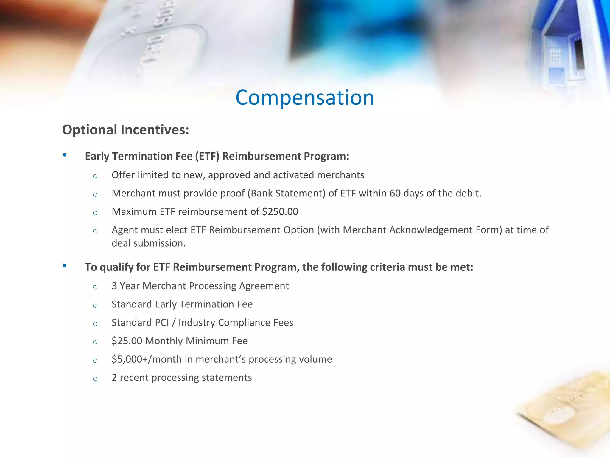 Compensation 
Optional Incentives: 
• Early Termination Fee (ETF) Reimbursement Program: 
o Offer limited to new, approved and activated merchants 
o Merchant must provide proof (Bank Statement) of ETF within 60 days of the debit. 
o Maximum ETF reimbursement of $250.00 
o Agent must elect ETF Reimbursement Option (with Merchant Acknowledgement Form) at time of 
deal submission. 
• To qualify for ETF Reimbursement Program, the following criteria must be met: 
o 3 Year Merchant Processing Agreement 
o Standard Early Termination Fee 
o Standard PCI / Industry Compliance Fees 
o $25.00 Monthly Minimum Fee 
o $5,000+/month in merchant’s processing volume 
o 2 recent processing statements 
 