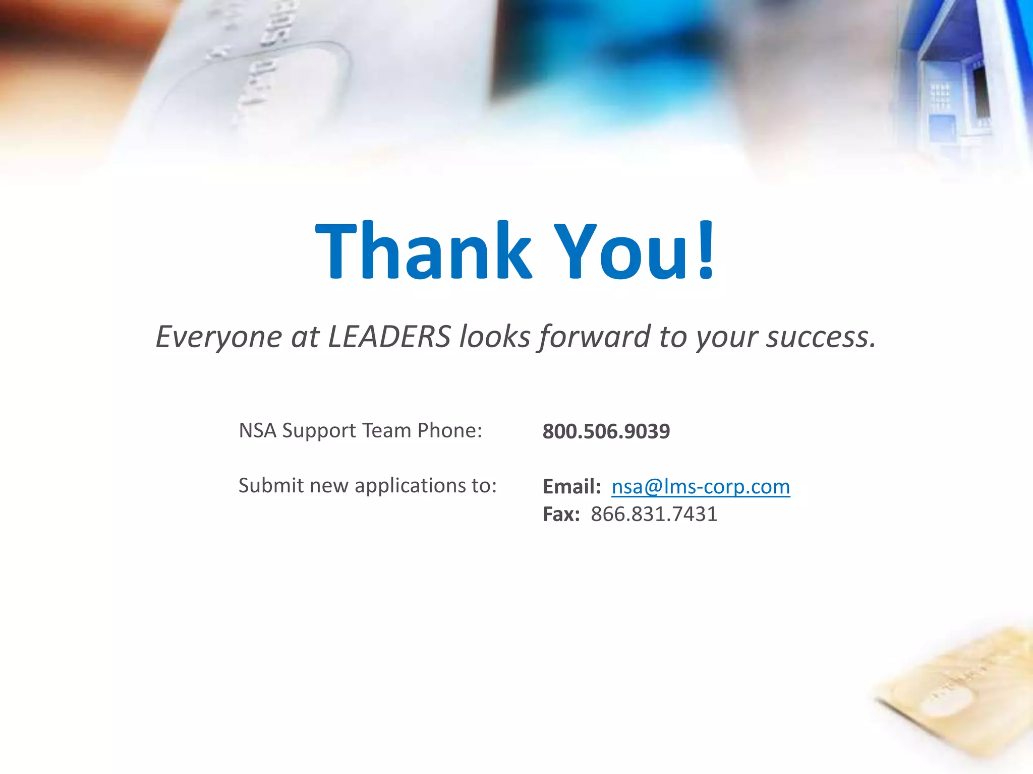 Thank You! 
Everyone at LEADERS looks forward to your success. 
NSA Support Team Phone: 
Submit new applications to: 
800.506.9039 
Email: nsa@lms-corp.com 
Fax: 866.831.7431 
