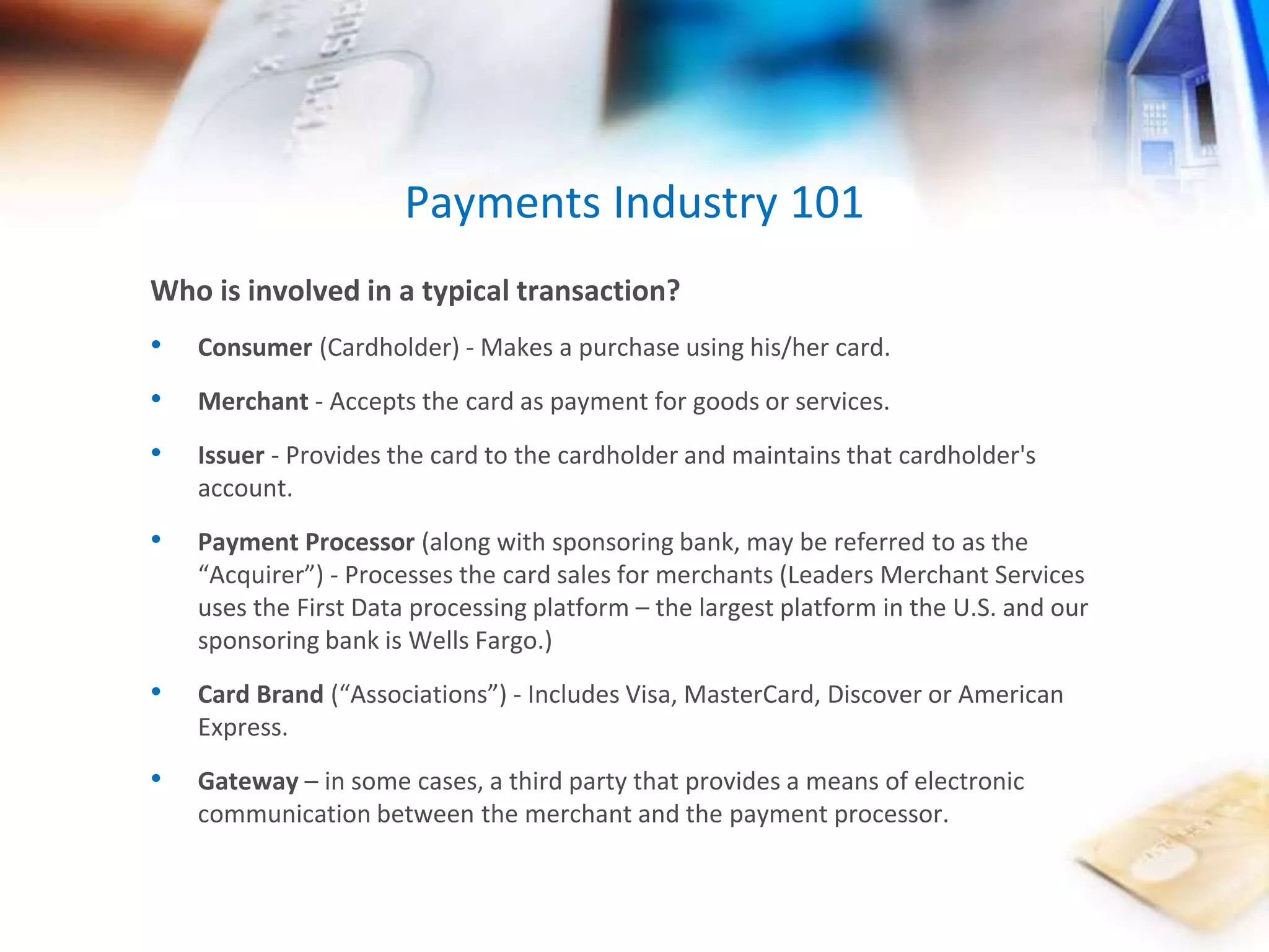 Payments Industry 101 
Who is involved in a typical transaction? 
• Consumer (Cardholder) - Makes a purchase using his/her card. 
• Merchant - Accepts the card as payment for goods or services. 
• Issuer - Provides the card to the cardholder and maintains that cardholder's 
account. 
• Payment Processor (along with sponsoring bank, may be referred to as the 
“Acquirer”) - Processes the card sales for merchants (Leaders Merchant Services 
uses the First Data processing platform – the largest platform in the U.S. and our 
sponsoring bank is Wells Fargo.) 
• Card Brand (“Associations”) - Includes Visa, MasterCard, Discover or American 
Express. 
• Gateway – in some cases, a third party that provides a means of electronic 
communication between the merchant and the payment processor. 
 
