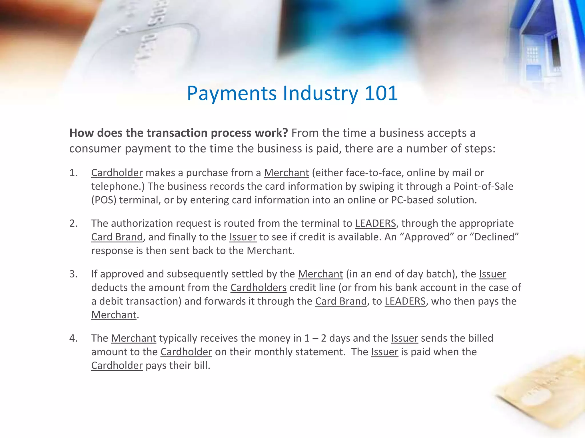 Payments Industry 101 
How does the transaction process work? From the time a business accepts a 
consumer payment to the time the business is paid, there are a number of steps: 
1. Cardholder makes a purchase from a Merchant (either face-to-face, online by mail or 
telephone.) The business records the card information by swiping it through a Point-of-Sale 
(POS) terminal, or by entering card information into an online or PC-based solution. 
2. The authorization request is routed from the terminal to LEADERS, through the appropriate 
Card Brand, and finally to the Issuer to see if credit is available. An “Approved” or “Declined” 
response is then sent back to the Merchant. 
3. If approved and subsequently settled by the Merchant (in an end of day batch), the Issuer 
deducts the amount from the Cardholders credit line (or from his bank account in the case of 
a debit transaction) and forwards it through the Card Brand, to LEADERS, who then pays the 
Merchant. 
4. The Merchant typically receives the money in 1 – 2 days and the Issuer sends the billed 
amount to the Cardholder on their monthly statement. The Issuer is paid when the 
Cardholder pays their bill. 
 