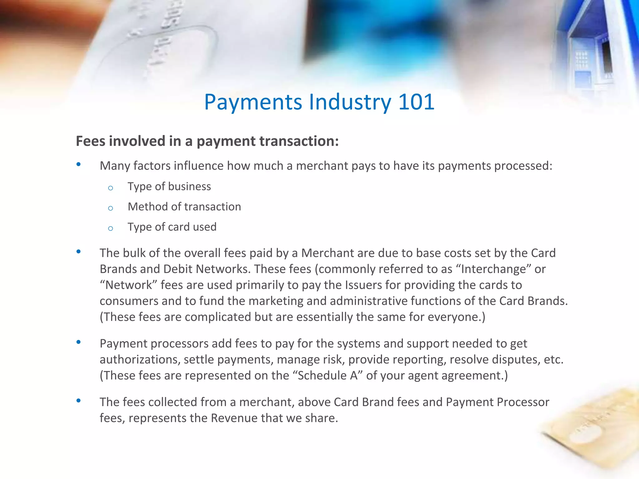 Payments Industry 101 
Fees involved in a payment transaction: 
• Many factors influence how much a merchant pays to have its payments processed: 
o Type of business 
o Method of transaction 
o Type of card used 
• The bulk of the overall fees paid by a Merchant are due to base costs set by the Card 
Brands and Debit Networks. These fees (commonly referred to as “Interchange” or 
“Network” fees are used primarily to pay the Issuers for providing the cards to 
consumers and to fund the marketing and administrative functions of the Card Brands. 
(These fees are complicated but are essentially the same for everyone.) 
• Payment processors add fees to pay for the systems and support needed to get 
authorizations, settle payments, manage risk, provide reporting, resolve disputes, etc. 
(These fees are represented on the “Schedule A” of your agent agreement.) 
• The fees collected from a merchant, above Card Brand fees and Payment Processor 
fees, represents the Revenue that we share. 
 