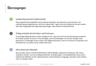 | leadersmind.de | Seite
Überzeugungen
2015Coaching & Sparring für Führungskräfte und Projekte 2
Leadership braucht Leidenschaft.
Hervorragende Führungskräfte sind innovative Vordenker, die inspirieren und motivieren. Sie
entfachen ganze Organisationen mit ihrer Leidenschaft - egal, ob sie am Anfang ihrer Karriere stehen
oder über langjährige Führungserfahrung verfügen. Alles andere ist Fahrstuhlmusik.
Erfolg entsteht durch Fokus und Freiraum.
Ein wichtiges Meeting wird nur dann erfolgreich sein, wenn Sie ihm Ihre volle Konzentration widmen.
Ein Projekt verläuft nur dann in Time & Budget, wenn alle Beteiligten sich auf die richtigen Ziele
fokussieren. Ein Manager wird nur dann neue Wege beschreiten, wenn er Freiraum für Inspiration und
Kreativität hat. So einfach ist das. Rechts oder links.
Ohne Mut kein Wandel.
Neue Kunden, besser motivierte Mitarbeiter, höhere Margen, optimierte Auslastung - Wer etwas
verändern möchte, muss neue Wege beschreiten. Veränderungen in homöopathischer Dosis sind in
zeitkritischen Märkten sinnlos. Revolutionäres, frisches Denken ist angesagt. Und dann auch machen,
nicht nur darüber reden.
1
2
3
 