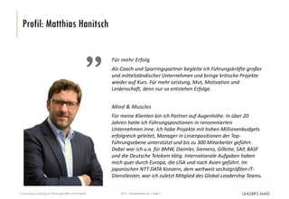 | leadersmind.de | Seite
Profil: Matthias Hanitsch
2015Coaching & Sparring für Führungskräfte und Projekte 3
Für mehr Erfolg
Als Coach und Sparringspartner begleite ich Führungskräfte großer
und mittelständischer Unternehmen und bringe kritische Projekte
wieder auf Kurs. Für mehr Leistung, Mut, Motivation und
Leidenschaft, denn nur so entstehen Erfolge.
Mind & Muscles
Für meine Klienten bin ich Partner auf Augenhöhe. In über 20
Jahren hatte ich Führungspositionen in renommierten
Unternehmen inne. Ich habe Projekte mit hohen Millionenbudgets
erfolgreich geleitet, Manager in Linienpositionen der Top-
Führungsebene unterstützt und bis zu 300 Mitarbeiter geführt.
Dabei war ich u.a. für BMW, Daimler, Siemens, Gillette, SAP, BASF
und die Deutsche Telekom tätig. Internationale Aufgaben haben
mich quer durch Europa, die USA und nach Asien geführt. Im
japanischen NTT DATA Konzern, dem weltweit sechstgrößten IT-
Dienstleister, war ich zuletzt Mitglied des Global Leadership Teams.
 