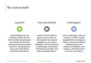 | leadersmind.de | Seite
Was mich ausmacht
82015Coaching & Sparring für Führungskräfte und Projekte
Augenhöhe
Ich beschäftige mich von
Anfang an mit den Themen,
die Sie wirklich weiterbringen.
Ich verstehe Ihre Situation
und hatte viele Jahre ähnliche
Positionen. Grundsätzliches
müssen Sie nicht erklären.
Keine Missverständnisse.
Erfahrung & Methodik
In über 20 Jahren habe ich
gelernt, was es heißt, als
Führungskraft international
erfolgreich zu sein. Meine
Fähigkeiten als Coach habe ich
in erstklassigen, anerkannten
Ausbildungen erworben. Das
Beste aus beiden Welten.
Unabhängigkeit
Ich bin unabhängig - nicht nur
im Kopf. Es macht mir Spaß,
ungewöhnliche Vorschläge zu
machen. Klartext und offenes
Feedback, gepaart mit
Respekt und Empathie, sind
wichtig. In der Komfortzone
lernt man nichts Neues.
 