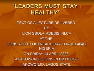 “ LEADERS MUST STAY
        HEALTHY”
     TEXT OF A LECTURE DELIVERED
                   BY
        LION GBOLA ADEBISI NLCF
                 AT THE
LIONS YOUTH OUTREACH DAY FOR MD 404B,
                NIGERIA
         ON FRIDAY 14 APRIL 2006
    AT AKOWONJO LIONS CLUB HOUSE
        AKOWONJO, LAGOS STATE
 