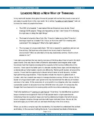 Page 1 of 2
WWW.LEADINGATLIGHTSPEED.COM MANAGEMENT TOOLSLESSON 1.1
Copyright © Leading Resources Inc. May not be reproduced without permission.
LEADERS NEED A NEW WAY OF THINKING
In my work with leaders throughout the world, people tell me that they need a new set of
principles to guide them in this new world. So in writing “Leading at Light Speed” I set out
to meet the needs of people like these:
 The CEO of a hospital: “I was trained first and foremost as a doctor. Now I
manage 5,000 people. Things are happening so fast. I don’t know if I’m thinking
the right way or doing the right things.”
 The head of a bank in New York City: “How do I balance my time? How do I
leverage myself as a leader? Do I focus on front-line staff? On meeting with
customers? On managers? What’s the right balance?”
 The manager of a large retail chain: “All I do is respond to questions and put out
fires all day. Did business school teach me how to lead in this kind of
environment? Well, we attended a three-day leadership seminar. But the short
answer is ‘no’!”
I see signs everywhere that we need a new way of thinking about how to lead in this light
speed world. One only has to think of Detroit’s automakers and imagine what might
have been had their leaders developed the capacity to think and act differently in this
new era. I have spent the better part of a decade reading these signs and developing an
understanding of what leaders need to do differently. Working with leaders all around the
country, I have had the opportunity to dissect what it takes to build dynamic, resilient,
high-performing organizations. These leaders include the head of a global bank in
London, who has created new ways to manage decisions across 24 time zones. Or the
leader of a huge state health care system who has transformed the delivery of medical
services in her state. Or the executive of a non-profit in Los Angeles who has created a
sustainable system to educate more than 300,000 inner city youth. Or companies like
Google that have learned to innovate quickly and thrive amid accelerating change.
That’s the backdrop of “Leading at Light Speed.” Over time, I’ve identified ten quantum
leaps in behavior and approach that can help people lead in a light speed world.
Underlying these ten quantum leaps are two foundational principles that will show you
how to navigate complex change and deal with hyper-turbulent times. Above all, this
book will equip you to think and act and lead effectively in the 21st century.
When you tackle a complex topic like leadership, it’s important to understand the content
and history. In the course of writing this book, I’ve conducted hundreds of interviews,
 