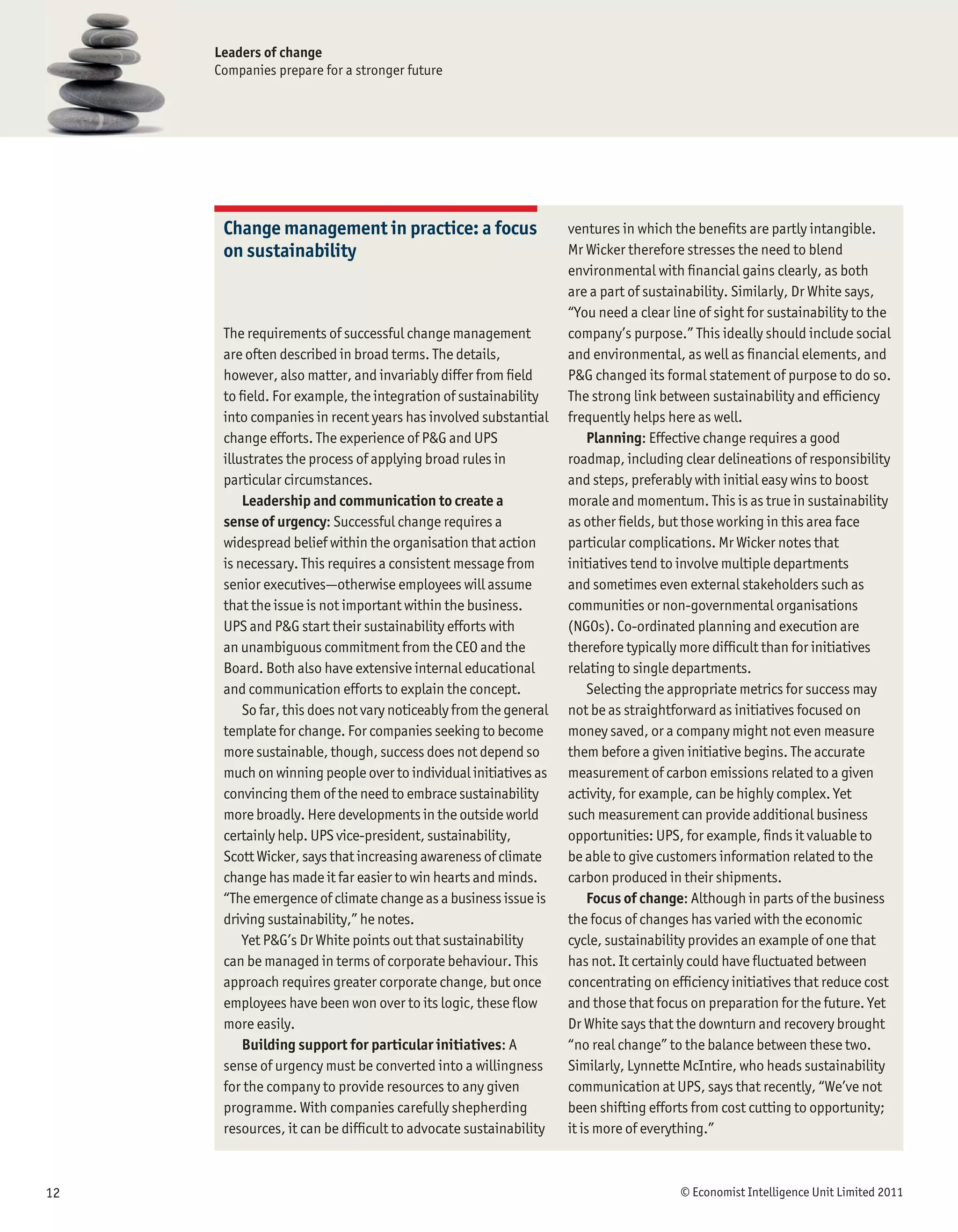 Leaders of change
     Companies prepare for a stronger future




      Change management in practice: a focus                       ventures in which the beneﬁts are partly intangible.
      on sustainability                                            Mr Wicker therefore stresses the need to blend
                                                                   environmental with ﬁnancial gains clearly, as both
                                                                   are a part of sustainability. Similarly, Dr White says,
                                                                   “You need a clear line of sight for sustainability to the
      The requirements of successful change management             company’s purpose.” This ideally should include social
      are often described in broad terms. The details,             and environmental, as well as ﬁnancial elements, and
      however, also matter, and invariably differ from ﬁeld        P&G changed its formal statement of purpose to do so.
      to ﬁeld. For example, the integration of sustainability      The strong link between sustainability and efﬁciency
      into companies in recent years has involved substantial      frequently helps here as well.
      change efforts. The experience of P&G and UPS                    Planning: Effective change requires a good
      illustrates the process of applying broad rules in           roadmap, including clear delineations of responsibility
      particular circumstances.                                    and steps, preferably with initial easy wins to boost
          Leadership and communication to create a                 morale and momentum. This is as true in sustainability
      sense of urgency: Successful change requires a               as other ﬁelds, but those working in this area face
      widespread belief within the organisation that action        particular complications. Mr Wicker notes that
      is necessary. This requires a consistent message from        initiatives tend to involve multiple departments
      senior executives—otherwise employees will assume            and sometimes even external stakeholders such as
      that the issue is not important within the business.         communities or non-governmental organisations
      UPS and P&G start their sustainability efforts with          (NGOs). Co-ordinated planning and execution are
      an unambiguous commitment from the CEO and the               therefore typically more difﬁcult than for initiatives
      Board. Both also have extensive internal educational         relating to single departments.
      and communication efforts to explain the concept.                Selecting the appropriate metrics for success may
          So far, this does not vary noticeably from the general   not be as straightforward as initiatives focused on
      template for change. For companies seeking to become         money saved, or a company might not even measure
      more sustainable, though, success does not depend so         them before a given initiative begins. The accurate
      much on winning people over to individual initiatives as     measurement of carbon emissions related to a given
      convincing them of the need to embrace sustainability        activity, for example, can be highly complex. Yet
      more broadly. Here developments in the outside world         such measurement can provide additional business
      certainly help. UPS vice-president, sustainability,          opportunities: UPS, for example, ﬁnds it valuable to
      Scott Wicker, says that increasing awareness of climate      be able to give customers information related to the
      change has made it far easier to win hearts and minds.       carbon produced in their shipments.
      “The emergence of climate change as a business issue is          Focus of change: Although in parts of the business
      driving sustainability,” he notes.                           the focus of changes has varied with the economic
          Yet P&G’s Dr White points out that sustainability        cycle, sustainability provides an example of one that
      can be managed in terms of corporate behaviour. This         has not. It certainly could have ﬂuctuated between
      approach requires greater corporate change, but once         concentrating on efﬁciency initiatives that reduce cost
      employees have been won over to its logic, these ﬂow         and those that focus on preparation for the future. Yet
      more easily.                                                 Dr White says that the downturn and recovery brought
          Building support for particular initiatives: A           “no real change” to the balance between these two.
      sense of urgency must be converted into a willingness        Similarly, Lynnette McIntire, who heads sustainability
      for the company to provide resources to any given            communication at UPS, says that recently, “We’ve not
      programme. With companies carefully shepherding              been shifting efforts from cost cutting to opportunity;
      resources, it can be difﬁcult to advocate sustainability     it is more of everything.”



12                                                                                    © Economist Intelligence Unit Limited 2011
 