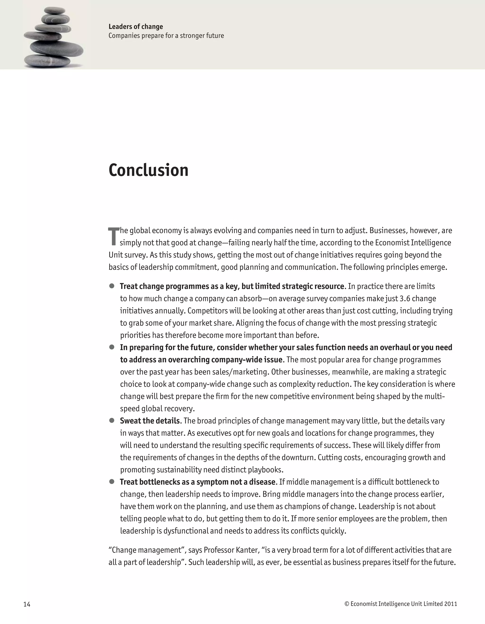 Leaders of change
     Companies prepare for a stronger future




     Conclusion


     T  he global economy is always evolving and companies need in turn to adjust. Businesses, however, are
        simply not that good at change—failing nearly half the time, according to the Economist Intelligence
     Unit survey. As this study shows, getting the most out of change initiatives requires going beyond the
     basics of leadership commitment, good planning and communication. The following principles emerge.

     l Treat change programmes as a key, but limited strategic resource. In practice there are limits
       to how much change a company can absorb—on average survey companies make just 3.6 change
       initiatives annually. Competitors will be looking at other areas than just cost cutting, including trying
       to grab some of your market share. Aligning the focus of change with the most pressing strategic
       priorities has therefore become more important than before.
     l In preparing for the future, consider whether your sales function needs an overhaul or you need
       to address an overarching company-wide issue. The most popular area for change programmes
       over the past year has been sales/marketing. Other businesses, meanwhile, are making a strategic
       choice to look at company-wide change such as complexity reduction. The key consideration is where
       change will best prepare the ﬁrm for the new competitive environment being shaped by the multi-
       speed global recovery.
     l Sweat the details. The broad principles of change management may vary little, but the details vary
       in ways that matter. As executives opt for new goals and locations for change programmes, they
       will need to understand the resulting speciﬁc requirements of success. These will likely differ from
       the requirements of changes in the depths of the downturn. Cutting costs, encouraging growth and
       promoting sustainability need distinct playbooks.
     l Treat bottlenecks as a symptom not a disease. If middle management is a difﬁcult bottleneck to
       change, then leadership needs to improve. Bring middle managers into the change process earlier,
       have them work on the planning, and use them as champions of change. Leadership is not about
       telling people what to do, but getting them to do it. If more senior employees are the problem, then
       leadership is dysfunctional and needs to address its conﬂicts quickly.

     “Change management”, says Professor Kanter, “is a very broad term for a lot of different activities that are
     all a part of leadership”. Such leadership will, as ever, be essential as business prepares itself for the future.



14                                                                                © Economist Intelligence Unit Limited 2011
 