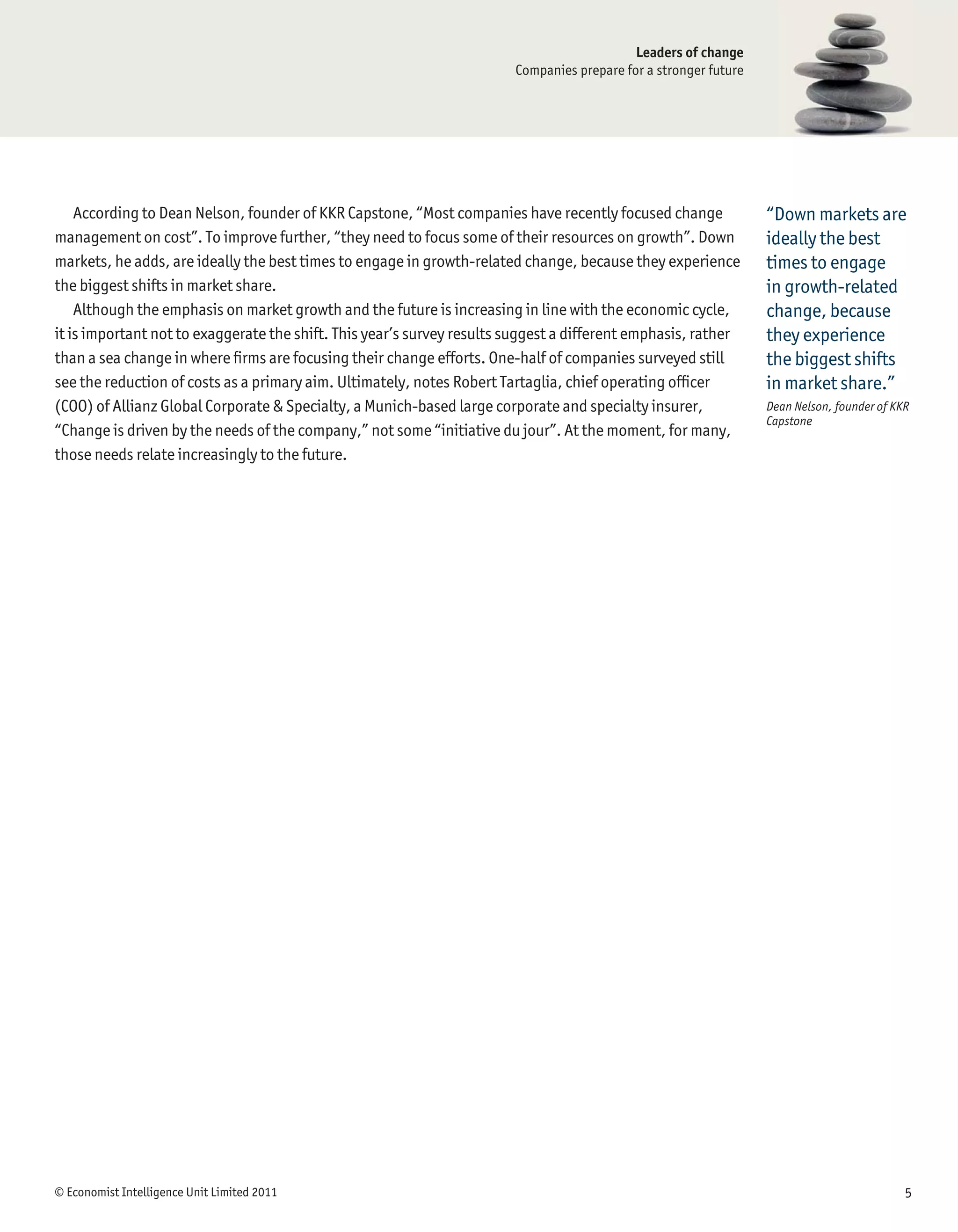Leaders of change
                                                                        Companies prepare for a stronger future




    According to Dean Nelson, founder of KKR Capstone, “Most companies have recently focused change               “Down markets are
management on cost”. To improve further, “they need to focus some of their resources on growth”. Down             ideally the best
markets, he adds, are ideally the best times to engage in growth-related change, because they experience          times to engage
the biggest shifts in market share.                                                                               in growth-related
    Although the emphasis on market growth and the future is increasing in line with the economic cycle,          change, because
it is important not to exaggerate the shift. This year’s survey results suggest a different emphasis, rather      they experience
than a sea change in where ﬁrms are focusing their change efforts. One-half of companies surveyed still           the biggest shifts
see the reduction of costs as a primary aim. Ultimately, notes Robert Tartaglia, chief operating ofﬁcer           in market share.”
(COO) of Allianz Global Corporate & Specialty, a Munich-based large corporate and specialty insurer,              Dean Nelson, founder of KKR
                                                                                                                  Capstone
“Change is driven by the needs of the company,” not some “initiative du jour”. At the moment, for many,
those needs relate increasingly to the future.




© Economist Intelligence Unit Limited 2011                                                                                                  5
 