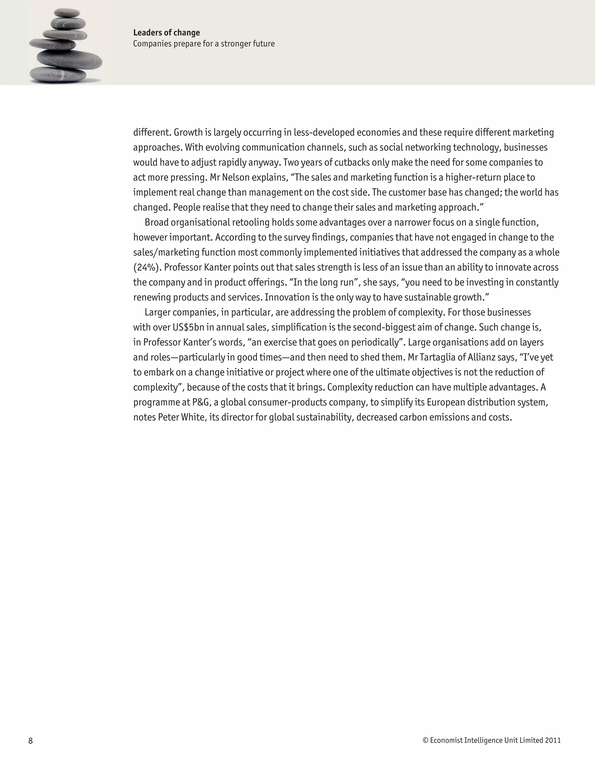 Leaders of change
    Companies prepare for a stronger future




    different. Growth is largely occurring in less-developed economies and these require different marketing
    approaches. With evolving communication channels, such as social networking technology, businesses
    would have to adjust rapidly anyway. Two years of cutbacks only make the need for some companies to
    act more pressing. Mr Nelson explains, “The sales and marketing function is a higher-return place to
    implement real change than management on the cost side. The customer base has changed; the world has
    changed. People realise that they need to change their sales and marketing approach.”
       Broad organisational retooling holds some advantages over a narrower focus on a single function,
    however important. According to the survey ﬁndings, companies that have not engaged in change to the
    sales/marketing function most commonly implemented initiatives that addressed the company as a whole
    (24%). Professor Kanter points out that sales strength is less of an issue than an ability to innovate across
    the company and in product offerings. “In the long run”, she says, “you need to be investing in constantly
    renewing products and services. Innovation is the only way to have sustainable growth.”
       Larger companies, in particular, are addressing the problem of complexity. For those businesses
    with over US$5bn in annual sales, simpliﬁcation is the second-biggest aim of change. Such change is,
    in Professor Kanter’s words, “an exercise that goes on periodically”. Large organisations add on layers
    and roles—particularly in good times—and then need to shed them. Mr Tartaglia of Allianz says, “I’ve yet
    to embark on a change initiative or project where one of the ultimate objectives is not the reduction of
    complexity”, because of the costs that it brings. Complexity reduction can have multiple advantages. A
    programme at P&G, a global consumer-products company, to simplify its European distribution system,
    notes Peter White, its director for global sustainability, decreased carbon emissions and costs.




8                                                                             © Economist Intelligence Unit Limited 2011
 
