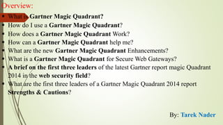 Overview:
 What is Gartner Magic Quadrant?
 How do I use a Gartner Magic Quadrant?
 How does a Gartner Magic Quadrant Work?
 How can a Gartner Magic Quadrant help me?
 What are the new Gartner Magic Quadrant Enhancements?
 What is a Gartner Magic Quadrant for Secure Web Gateways?
 A brief on the first three leaders of the latest Gartner report magic Quadrant
2014 in the web security field?
 What are the first three leaders of a Gartner Magic Quadrant 2014 report
Strengths & Cautions?
By: Tarek Nader
 