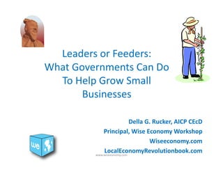 Leaders or Feeders: 
What Governments Can Do 
To Help Grow Small 
Businesses 
Della G. Rucker, AICP CEcD 
Principal, Wise Economy Workshop 
Wiseeconomy.com 
LocalEconomyRevolutionbook.com 
www.wiseeonomy.com 
 