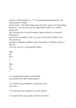 Leader's Self-Insight 3.1. T–P Leadership Questionnaire: An
Assessment of Style
Instructions: The following items describe aspects of leadership
behavior. Assume you are the appointed leader of a student
group and
feel the pressure for performance improvements to succeed.
Respond to
each item according to the way you would most likely act in
this pressure
situation. Indicate whether each item below is Mostly False or
Mostly
True for you as a work-group leader.
Mos
tly
Fals
e
Mos
tly
Tru
e
1 I would hold members personally
accountable for their performance.
2 I would assign members to specific roles
and tasks.
3 I would ask the members to work harder.
4 I would check on people to know how they
 