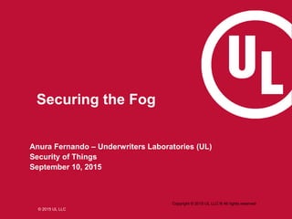 © 2015 UL LLC
Anura Fernando – Underwriters Laboratories (UL)
Security of Things
September 10, 2015
Copyright © 2015 UL LLC ® All rights reserved
Securing the Fog
 
