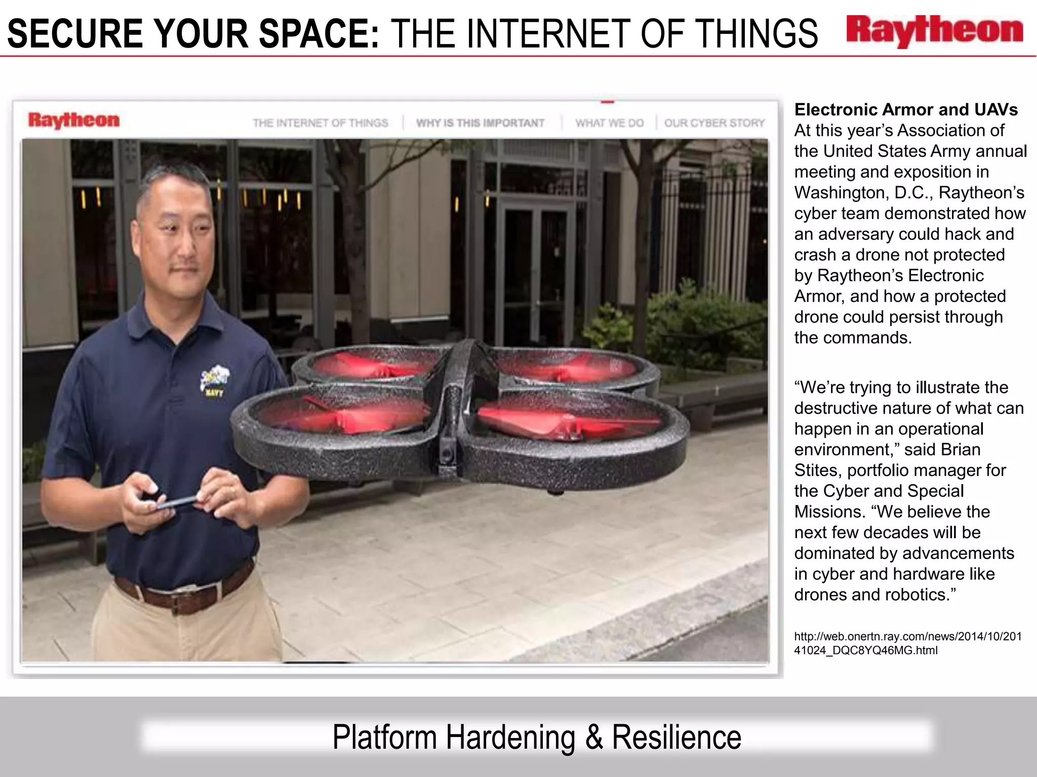 SECURE YOUR SPACE: THE INTERNET OF THINGS
Platform Hardening & Resilience
Electronic Armor and UAVs
At this year’s Association of
the United States Army annual
meeting and exposition in
Washington, D.C., Raytheon’s
cyber team demonstrated how
an adversary could hack and
crash a drone not protected
by Raytheon’s Electronic
Armor, and how a protected
drone could persist through
the commands.
“We’re trying to illustrate the
destructive nature of what can
happen in an operational
environment,” said Brian
Stites, portfolio manager for
the Cyber and Special
Missions. “We believe the
next few decades will be
dominated by advancements
in cyber and hardware like
drones and robotics.”
http://web.onertn.ray.com/news/2014/10/201
41024_DQC8YQ46MG.html
 