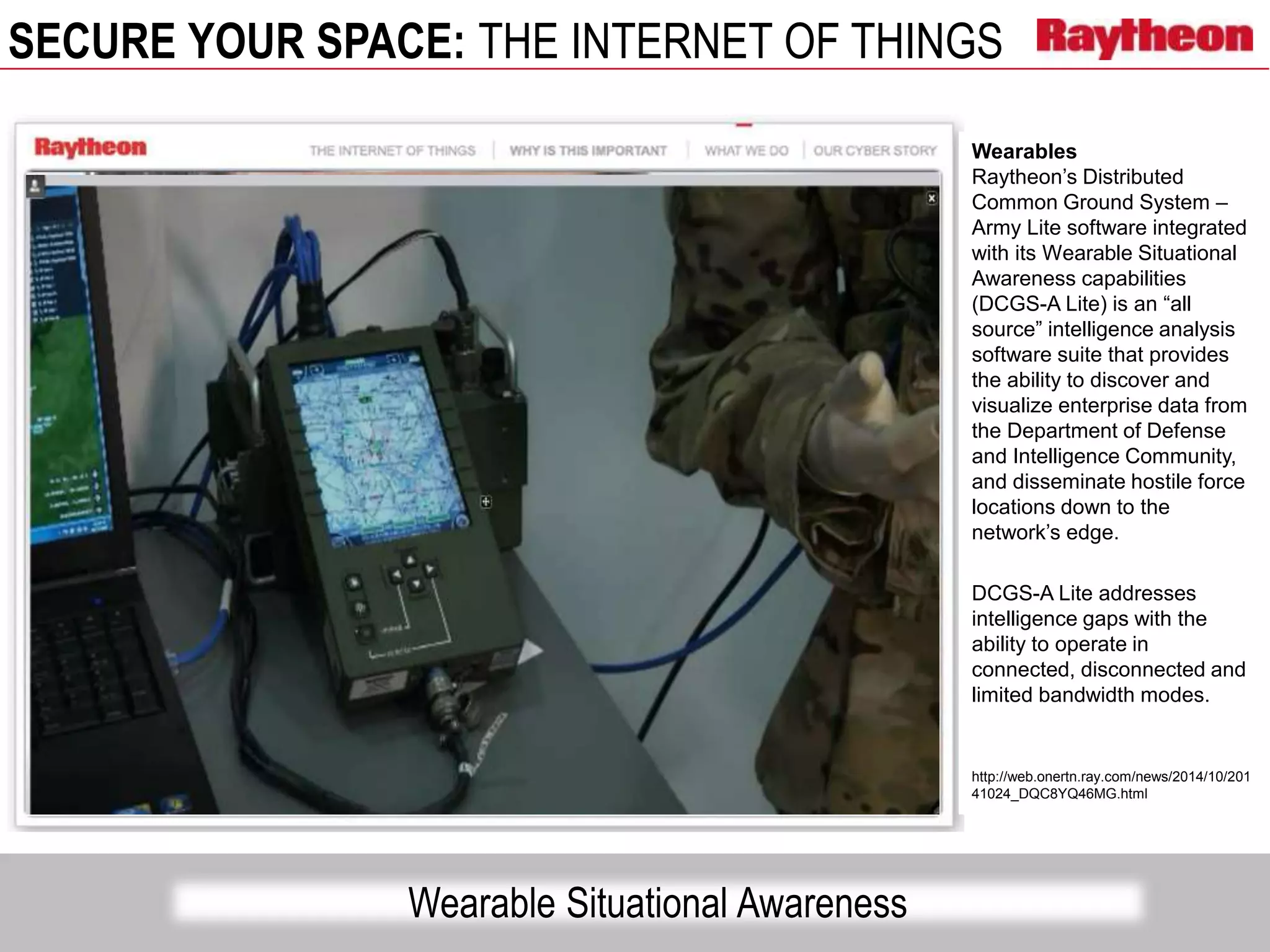 SECURE YOUR SPACE: THE INTERNET OF THINGS
Wearable Situational Awareness
Wearables
Raytheon’s Distributed
Common Ground System –
Army Lite software integrated
with its Wearable Situational
Awareness capabilities
(DCGS-A Lite) is an “all
source” intelligence analysis
software suite that provides
the ability to discover and
visualize enterprise data from
the Department of Defense
and Intelligence Community,
and disseminate hostile force
locations down to the
network’s edge.
DCGS-A Lite addresses
intelligence gaps with the
ability to operate in
connected, disconnected and
limited bandwidth modes.
http://web.onertn.ray.com/news/2014/10/201
41024_DQC8YQ46MG.html
 