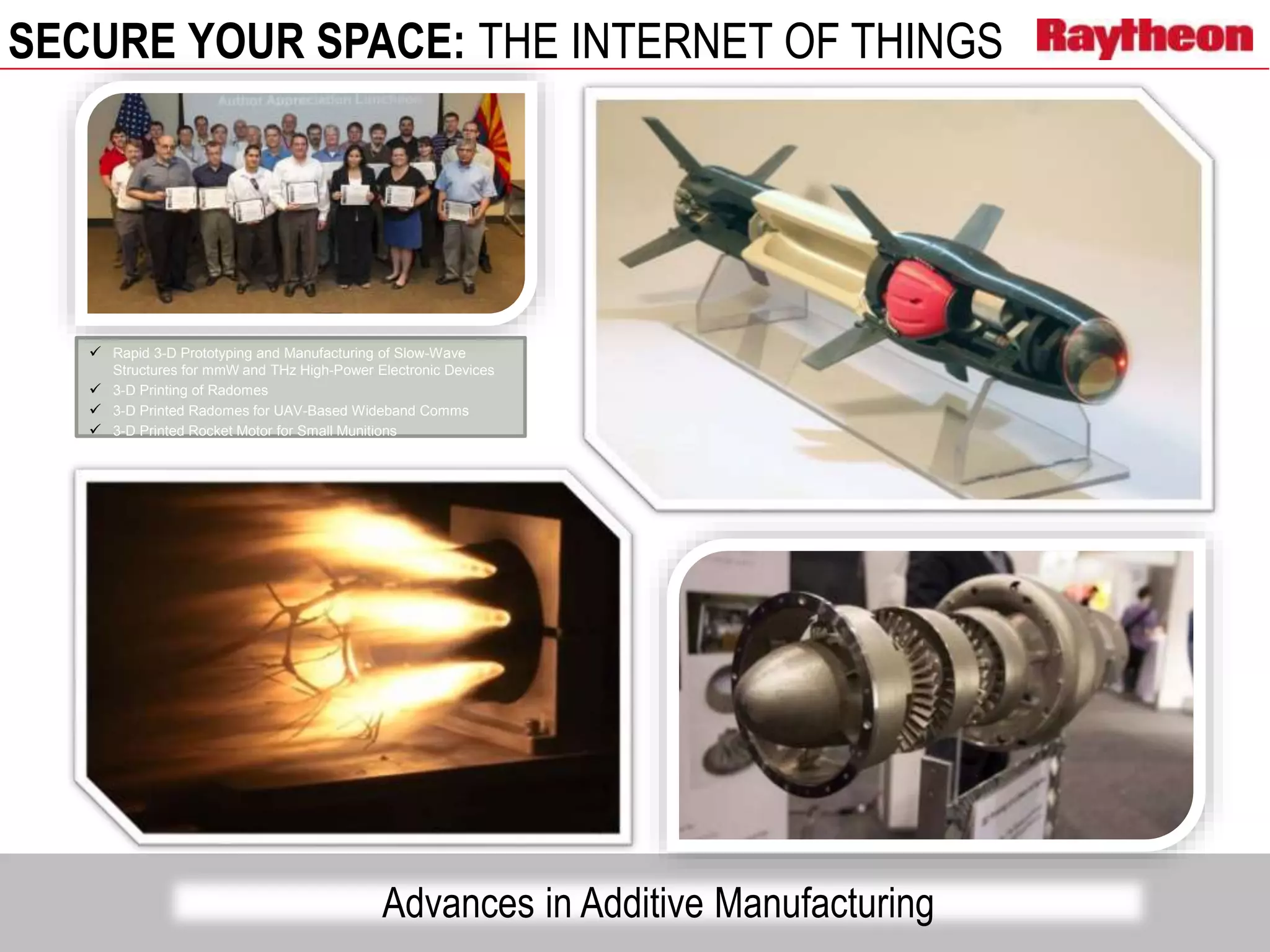 SECURE YOUR SPACE: THE INTERNET OF THINGS
 Rapid 3-D Prototyping and Manufacturing of Slow-Wave
Structures for mmW and THz High-Power Electronic Devices
 3-D Printing of Radomes
 3-D Printed Radomes for UAV-Based Wideband Comms
 3-D Printed Rocket Motor for Small Munitions
Advances in Additive Manufacturing
 
