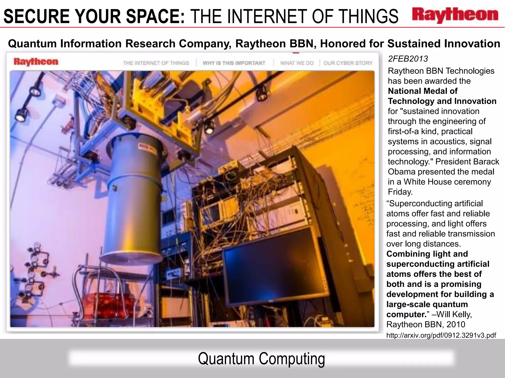 SECURE YOUR SPACE: THE INTERNET OF THINGS
Quantum Computing
Quantum Information Research Company, Raytheon BBN, Honored for Sustained Innovation
2FEB2013
Raytheon BBN Technologies
has been awarded the
National Medal of
Technology and Innovation
for "sustained innovation
through the engineering of
first-of-a kind, practical
systems in acoustics, signal
processing, and information
technology." President Barack
Obama presented the medal
in a White House ceremony
Friday.
“Superconducting artificial
atoms offer fast and reliable
processing, and light offers
fast and reliable transmission
over long distances.
Combining light and
superconducting artificial
atoms offers the best of
both and is a promising
development for building a
large-scale quantum
computer.” –Will Kelly,
Raytheon BBN, 2010
http://arxiv.org/pdf/0912.3291v3.pdf
 