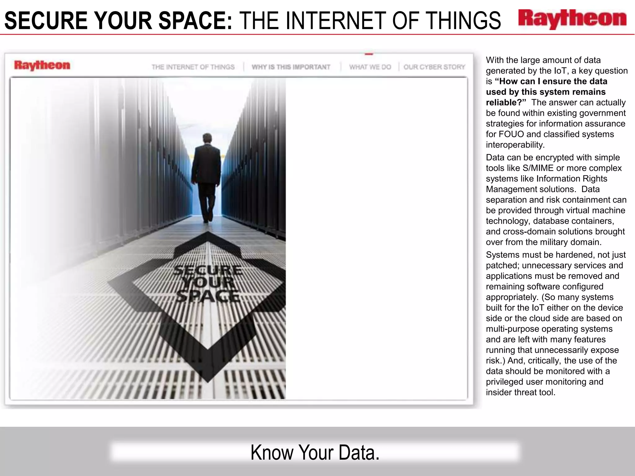 SECURE YOUR SPACE: THE INTERNET OF THINGS
Know Your Data.
With the large amount of data
generated by the IoT, a key question
is “How can I ensure the data
used by this system remains
reliable?” The answer can actually
be found within existing government
strategies for information assurance
for FOUO and classified systems
interoperability.
Data can be encrypted with simple
tools like S/MIME or more complex
systems like Information Rights
Management solutions. Data
separation and risk containment can
be provided through virtual machine
technology, database containers,
and cross-domain solutions brought
over from the military domain.
Systems must be hardened, not just
patched; unnecessary services and
applications must be removed and
remaining software configured
appropriately. (So many systems
built for the IoT either on the device
side or the cloud side are based on
multi-purpose operating systems
and are left with many features
running that unnecessarily expose
risk.) And, critically, the use of the
data should be monitored with a
privileged user monitoring and
insider threat tool.
 