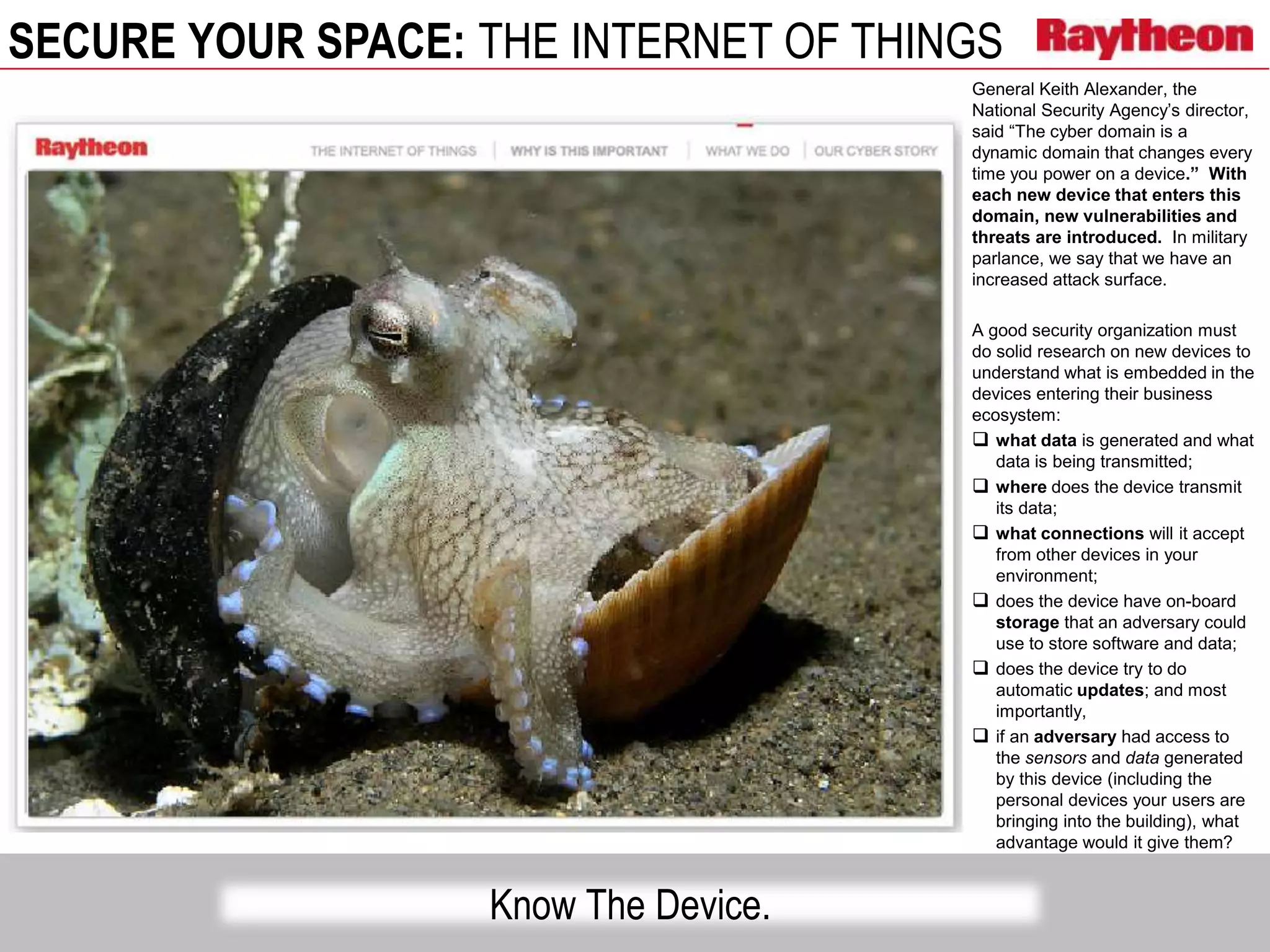 SECURE YOUR SPACE: THE INTERNET OF THINGS
Know The Device.
General Keith Alexander, the
National Security Agency’s director,
said “The cyber domain is a
dynamic domain that changes every
time you power on a device.” With
each new device that enters this
domain, new vulnerabilities and
threats are introduced. In military
parlance, we say that we have an
increased attack surface.
A good security organization must
do solid research on new devices to
understand what is embedded in the
devices entering their business
ecosystem:
 what data is generated and what
data is being transmitted;
 where does the device transmit
its data;
 what connections will it accept
from other devices in your
environment;
 does the device have on-board
storage that an adversary could
use to store software and data;
 does the device try to do
automatic updates; and most
importantly,
 if an adversary had access to
the sensors and data generated
by this device (including the
personal devices your users are
bringing into the building), what
advantage would it give them?
 